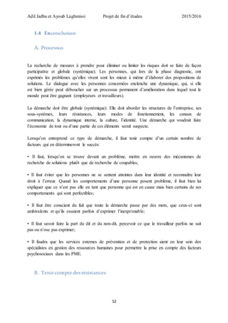 Adil Jadba et Ayoub Laghmissi Projet de fin d’études 2015/2016
52
1.4 Enconclusion
A. Processus
La recherche de mesures à prendre pour éliminer ou limiter les risques doit se faire de façon
participative et globale (systémique). Les personnes, qui lors de la phase diagnostic, ont
exprimés les problèmes qu’elles vivent sont les mieux à même d’élaborer des propositions de
solutions. Le dialogue avec les personnes concernées enclenche une dynamique, qui, si elle
est bien gérée peut déboucher sur un processus permanent d’amélioration dans lequel tout le
monde peut être gagnant (employeurs et travailleurs).
La démarche doit être globale (systémique). Elle doit aborder les structures de l’entreprise, ses
sous-systèmes, leurs résistances, leurs modes de fonctionnement, les canaux de
communication, la dynamique interne, la culture, l’identité. Une démarche qui voudrait faire
l’économie de tout ou d’une partie de ces éléments serait suspecte.
Lorsqu’on entreprend ce type de démarche, il faut tenir compte d’un certain nombre de
facteurs qui en détermineront le succès:
• Il faut, lorsqu’on se trouve devant un problème, mettre en oeuvre des mécanismes de
recherche de solutions plutôt que de recherche de coupables;
• Il faut éviter que les personnes ne se sentent atteintes dans leur identité et reconnaître leur
droit à l’erreur. Quand les comportements d’une personne posent problème, il faut bien lui
expliquer que ce n’est pas elle en tant que personne qui est en cause mais bien certains de ses
comportements qui sont perfectibles;
• Il faut être conscient du fait que toute la démarche passe par des mots, que ceux-ci sont
ambivalents et qu’ils essaient parfois d’exprimer l’inexprimable;
• Il faut savoir faire la part du dit et du non-dit, percevoir ce que le travailleur parfois ne sait
pas ou n’ose pas exprimer;
• Il faudra que les services externes de prévention et de protection aient en leur sein des
spécialistes en gestion des ressources humaines pour permettre la prise en compte des facteurs
psychosociaux dans les PME.
B. Tenircompte desrésistances
 