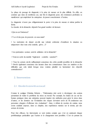 Adil Jadba et Ayoub Laghmissi Projet de fin d’études 2015/2016
53
La phase de passage de diagnostic à la prise de mesure est la plus difficile. En effet, on
constate que dans de nombreux cas, une fois le diagnostic posé, des résistances profondes se
manifestent qui empêchent les entreprises de passer concrètement à l’action.
Le diagnostic n’ouvre pas obligatoirement la porte à la prise de mesure et même parfois la
ferme.
La réussite de la démarche dépend d’un grand nombre de facteurs:
• Qui en est l’initiateur?
• Y-a-t-il des jeux de pouvoirs en sous-main?
• La motivation de départ est-elle une volonté cohérente d’améliorer la situation ou
uniquement due à une crise (suicide, grève…)?
• Les partenaires sociaux sont-ils solidaires de la démarche?
• Veut-on sortir du modèle “règlement - contrôle - sanction”?
• Tous les acteurs ont-ils suffisamment conscience des côtés positifs possibles de la démarche
? Ont-ils également conscience des lacunes dans nos connaissances dans ces matières et des
difficultés que cela induit lorsque nous voulons planifier ou harmoniser des objectifs
contradictoires?
2. Intervention
2.1 Aborderle stresslié au travail
Comme le souligne Christina Roberts , “l’information doit servir à développer des actions
permettant de traiter le problème du stress au travail. Par exemple, les études de cas sur les
bonnes pratiques dans une entreprise peuvent inspirer des méthodes pour gérer le stress dans
d’autres, et les données sur l’évaluation des risques devraient servir de fil conducteur aux
personnes chargées d’effectuer des évaluations”. Ainsi, à défaut de recettes de cuisine, nous
avons souhaité exposer, dans ce chapitre, des expériences menées sur le terrain, par des
acteurs de terrain.
Pour être efficace, les intervenants se sont rendus compte que c’est en analysant chaque
problématique particulière que l’action et le changement sont possibles. C’est en partant du
 
