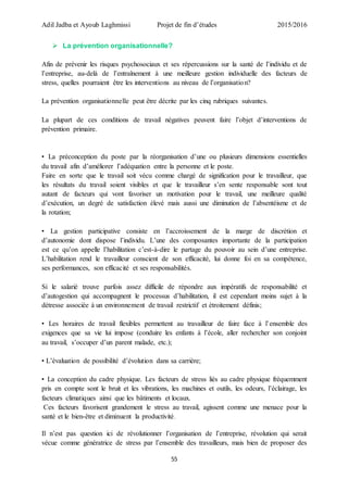 Adil Jadba et Ayoub Laghmissi Projet de fin d’études 2015/2016
55
 La prévention organisationnelle?
Afin de prévenir les risques psychosociaux et ses répercussions sur la santé de l’individu et de
l’entreprise, au-delà de l’entraînement à une meilleure gestion individuelle des facteurs de
stress, quelles pourraient être les interventions au niveau de l’organisation?
La prévention organisationnelle peut être décrite par les cinq rubriques suivantes.
La plupart de ces conditions de travail négatives peuvent faire l’objet d’interventions de
prévention primaire.
• La préconception du poste par la réorganisation d’une ou plusieurs dimensions essentielles
du travail afin d’améliorer l’adéquation entre la personne et le poste.
Faire en sorte que le travail soit vécu comme chargé de signification pour le travailleur, que
les résultats du travail soient visibles et que le travailleur s’en sente responsable sont tout
autant de facteurs qui vont favoriser un motivation pour le travail, une meilleure qualité
d’exécution, un degré de satisfaction élevé mais aussi une diminution de l’absentéisme et de
la rotation;
• La gestion participative consiste en l’accroissement de la marge de discrétion et
d’autonomie dont dispose l’individu. L’une des composantes importante de la participation
est ce qu’on appelle l’habilitation c’est-à-dire le partage du pouvoir au sein d’une entreprise.
L’habilitation rend le travailleur conscient de son efficacité, lui donne foi en sa compétence,
ses performances, son efficacité et ses responsabilités.
Si le salarié trouve parfois assez difficile de répondre aux impératifs de responsabilité et
d’autogestion qui accompagnent le processus d’habilitation, il est cependant moins sujet à la
détresse associée à un environnement de travail restrictif et étroitement définis;
• Les horaires de travail flexibles permettent au travailleur de faire face à l’ensemble des
exigences que sa vie lui impose (conduire les enfants à l’école, aller rechercher son conjoint
au travail, s’occuper d’un parent malade, etc.);
• L’évaluation de possibilité d’évolution dans sa carrière;
• La conception du cadre physique. Les facteurs de stress liés au cadre physique fréquemment
pris en compte sont le bruit et les vibrations, les machines et outils, les odeurs, l’éclairage, les
facteurs climatiques ainsi que les bâtiments et locaux.
Ces facteurs favorisent grandement le stress au travail, agissent comme une menace pour la
santé et le bien-être et diminuent la productivité.
Il n’est pas question ici de révolutionner l’organisation de l’entreprise, révolution qui serait
vécue comme génératrice de stress par l’ensemble des travailleurs, mais bien de proposer des
 