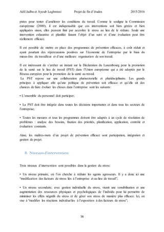 Adil Jadba et Ayoub Laghmissi Projet de fin d’études 2015/2016
56
pistes pour tenter d’améliorer les conditions du travail. Comme le souligne la Commission
européenne (2000), il est indispensable que ces interventions soit bien gérées et bien
appliquées sinon, elles peuvent finir par accroître le stress au lieu de le réduire. Seule une
intervention exhaustive et planifiée faisant l’objet d’un suivi et d’une évaluation peut être
réellement efficace.
Il est possible de mettre en place des programmes de prévention efficaces, à coût réduit et
ayant pourtant des répercussions positives sur l’économie de l’entreprise par le biais du
mieux-être du travailleur et d’une meilleure organisation de son travail.
Il est intéressant de s’arrêter un instant sur la Déclaration du Luxembourg pour la promotion
de la santé sur le lieu de travail (PST) dans l’Union européenne qui a été adoptée par le
Réseau européen pour la promotion de la santé au travail.
La PST repose sur une collaboration plurisectorielle et pluridisciplinaire. Les grands
principes à appliquer afin qu’une politique de prévention soit efficace et qu’elle ait des
chances de faire évoluer les choses dans l’entreprise sont les suivants:
• L’ensemble du personnel doit participer;
• La PST doit être intégrée dans toutes les décisions importantes et dans tous les secteurs de
l’entreprise;
• Toutes les mesures et tous les programmes doivent être adaptés à un cycle de résolution de
problèmes : analyse des besoins, fixation des priorités, planification, application, contrôle et
évaluation constants.
Ainsi, les maîtres-mots d’un projet de prévention efficace sont participation, intégration et
gestion de projet.
B. Niveauxd’intervention
Trois niveaux d’intervention sont possibles dans la gestion du stress:
• Un niveau primaire, où l’on cherche à réduire les agents agresseurs. Il y a donc ici une
“modification des facteurs de stress liés à l’entreprise et au lieu de travail”;
• Un niveau secondaire, avec gestion individuelle du stress, visant une sensibilisation et une
augmentation des ressources physiques et psychologiques de l’individu pour lui permettre de
minimiser les effets négatifs du stress et de gérer son stress de manière plus efficace. Ici, on
vise à “modifier les réactions individuelles à l’exposition à des facteurs de stress”;
 