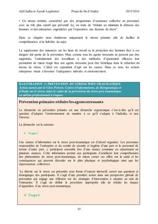 Adil Jadba et Ayoub Laghmissi Projet de fin d’études 2015/2016
57
• Un niveau tertiaire, caractérisé par des programmes d’assistance collective au personnel,
avec un rôle plus curatif que préventif. Ici, on tente de “réduire au minimum la détresse des
hommes et des entreprises engendrées par l’exposition aux facteurs de stress”.
Dans ce chapitre nous étudierons uniquement le niveau primaire afin de faciliter la
compréhension et la lisibilité du sujet.
La suppression des nuisances sur les lieux de travail ou la protection des hommes face à ces
dangers fait partie de la prévention. Mais comme tous les agents stressants ne peuvent pas être
supprimés, l’entraînement des travailleurs à des méthodes d’ajustement efficaces leur
permettant de mieux réagir face aux agents stressants peut être bénéfique dans la réduction du
niveau de stress. L’idéal est cependant d’agir sur les causes. Dans ce sens, les actions
entreprises visent à favoriser l’adéquation individu et environnement.
ILLUSTRATION 1: PREVENTION DU STRESS POST-TRAUMATIQUE
Action menée par le Cites Prévert, Centre d’informations, de thérapeutique et
d’étude sur le stress, dans le cadre de la prévention du stress post traumatique
en milieu professionnel à risques.
Prévention primaire:réduirelesagentsstressants
La démarche en prévention primaire est une démarche ergonomique c’est-à-dire qu’il est
question d’adapter l’environnement de manière à ce qu’il s’adapte à l’individu, et non
l’inverse.
La démarche est la suivante:
 Etape1
Une séance d’information sur le stress post-traumatique est d’abord organisée. Les personnes
responsables de l’entreprise et du comité de sécurité et hygiène d’une part et le personnel de
terrain d’autre part, y participent ensemble lors d’une séance commune ou séparément en
plusieurs séances. Cette information permet aux participants d’améliorer leur compréhension
des phénomènes de stress post-traumatique, de mieux cerner ses effets sur la santé et les
conséquences qui peuvent découler sur le plan physique et psychologique ainsi que les
répercussions collectives.
La théorie sur le stress est présentée sous forme d’exposé interactif, ouvert aux questions et
témoignages des participants. Il s’agit d’une première action dans une perspective globale de
prévention qui engage une réflexion sur les stratégies d’intervention à adopter au sein de
l’entreprise. Il s’agit de définir la procédure appropriée afin de réduire les risques
d’apparition d’un stress post-traumatique.
 Etape2
 