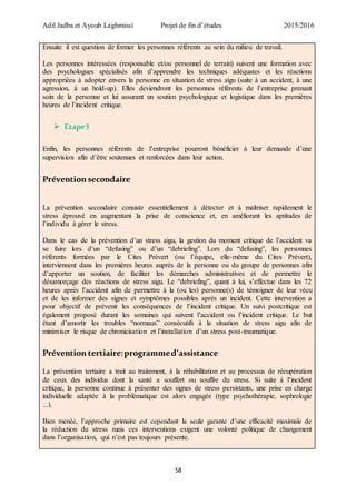 Adil Jadba et Ayoub Laghmissi Projet de fin d’études 2015/2016
58
Ensuite il est question de former les personnes référents au sein du milieu de travail.
Les personnes intéressées (responsable et/ou personnel de terrain) suivent une formation avec
des psychologues spécialisés afin d’apprendre les techniques adéquates et les réactions
appropriées à adopter envers la personne en situation de stress aigu (suite à un accident, à une
agression, à un hold-up). Elles deviendront les personnes référents de l’entreprise prenant
soin de la personne et lui assurant un soutien psychologique et logistique dans les premières
heures de l’incident critique.
 Etape3
Enfin, les personnes référents de l’entreprise pourront bénéficier à leur demande d’une
supervision afin d’être soutenues et renforcées dans leur action.
Prévention secondaire
La prévention secondaire consiste essentiellement à détecter et à maîtriser rapidement le
stress éprouvé en augmentant la prise de conscience et, en améliorant les aptitudes de
l’individu à gérer le stress.
Dans le cas de la prévention d’un stress aigu, la gestion du moment critique de l’accident va
se faire lors d’un “defusing” ou d’un “debriefing”. Lors du “defusing”, les personnes
référents formées par le Cites Prévert (ou l’équipe, elle-même du Cites Prévert),
interviennent dans les premières heures auprès de la personne ou du groupe de personnes afin
d’apporter un soutien, de faciliter les démarches administratives et de permettre le
désamorçage des réactions de stress aigu. Le “debriefing”, quant à lui, s’effectue dans les 72
heures après l’accident afin de permettre à la (ou les) personne(s) de témoigner de leur vécu
et de les informer des signes et symptômes possibles après un incident. Cette intervention a
pour objectif de prévenir les conséquences de l’incident critique. Un suivi postcritique est
également proposé durant les semaines qui suivent l’accident ou l’incident critique. Le but
étant d’amortir les troubles “normaux” consécutifs à la situation de stress aigu afin de
minimiser le risque de chronicisation et l’installation d’un stress post-traumatique.
Prévention tertiaire:programmed’assistance
La prévention tertiaire a trait au traitement, à la réhabilitation et au processus de récupération
de ceux des individus dont la santé a souffert ou souffre du stress. Si suite à l’incident
critique, la personne continue à présenter des signes de stress persistants, une prise en charge
individuelle adaptée à la problématique est alors engagée (type psychothérapie, sophrologie
...).
Bien menée, l’approche primaire est cependant la seule garante d’une efficacité maximale de
la réduction du stress mais ces interventions exigent une volonté politique de changement
dans l’organisation, qui n’est pas toujours présente.
 