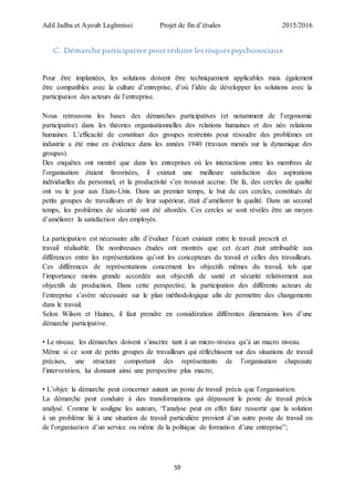 Adil Jadba et Ayoub Laghmissi Projet de fin d’études 2015/2016
59
C. Démarche participative pourréduire lesrisquespsychosociaux
Pour être implantées, les solutions doivent être techniquement applicables mais également
être compatibles avec la culture d’entreprise, d’où l’idée de développer les solutions avec la
participation des acteurs de l’entreprise.
Nous retrouvons les bases des démarches participatives (et notamment de l’ergonomie
participative) dans les théories organisationnelles des relations humaines et des néo relations
humaines. L’efficacité de constituer des groupes restreints pour résoudre des problèmes en
industrie a été mise en évidence dans les années 1940 (travaux menés sur la dynamique des
groupes).
Des enquêtes ont montré que dans les entreprises où les interactions entre les membres de
l’organisation étaient favorisées, il existait une meilleure satisfaction des aspirations
individuelles du personnel, et la productivité s’en trouvait accrue. De là, des cercles de qualité
ont vu le jour aux Etats-Unis. Dans un premier temps, le but de ces cercles, constitués de
petits groupes de travailleurs et de leur supérieur, était d’améliorer la qualité. Dans un second
temps, les problèmes de sécurité ont été abordés. Ces cercles se sont révélés être un moyen
d’améliorer la satisfaction des employés.
La participation est nécessaire afin d’évaluer l’écart existant entre le travail prescrit et
travail réalisable. De nombreuses études ont montrés que cet écart était attribuable aux
différences entre les représentations qu’ont les concepteurs du travail et celles des travailleurs.
Ces différences de représentations concernent les objectifs mêmes du travail, tels que
l’importance moins grande accordée aux objectifs de santé et sécurité relativement aux
objectifs de production. Dans cette perspective, la participation des différents acteurs de
l’entreprise s’avère nécessaire sur le plan méthodologique afin de permettre des changements
dans le travail.
Selon Wilson et Haines, il faut prendre en considération différentes dimensions lors d’une
démarche participative.
• Le niveau: les démarches doivent s’inscrire tant à un micro-niveau qu’à un macro niveau.
Même si ce sont de petits groupes de travailleurs qui réfléchissent sur des situations de travail
précises, une structure comportant des représentants de l’organisation chapeaute
l’intervention, lui donnant ainsi une perspective plus macro;
• L’objet: la démarche peut concerner autant un poste de travail précis que l’organisation.
La démarche peut conduire à des transformations qui dépassent le poste de travail précis
analysé. Comme le souligne les auteurs, “l’analyse peut en effet faire ressortir que la solution
à un problème lié à une situation de travail particulière provient d’un autre poste de travail ou
de l’organisation d’un service ou même de la politique de formation d’une entreprise”;
 