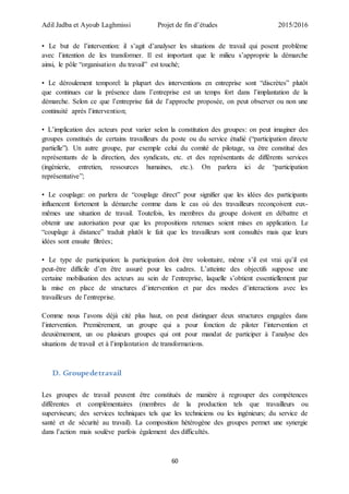 Adil Jadba et Ayoub Laghmissi Projet de fin d’études 2015/2016
60
• Le but de l’intervention: il s’agit d’analyser les situations de travail qui posent problème
avec l’intention de les transformer. Il est important que le milieu s’approprie la démarche
ainsi, le pôle “organisation du travail” est touché;
• Le déroulement temporel: la plupart des interventions en entreprise sont “discrètes” plutôt
que continues car la présence dans l’entreprise est un temps fort dans l’implantation de la
démarche. Selon ce que l’entreprise fait de l’approche proposée, on peut observer ou non une
continuité après l’intervention;
• L’implication des acteurs peut varier selon la constitution des groupes: on peut imaginer des
groupes constitués de certains travailleurs du poste ou du service étudié (“participation directe
partielle”). Un autre groupe, par exemple celui du comité de pilotage, va être constitué des
représentants de la direction, des syndicats, etc. et des représentants de différents services
(ingénierie, entretien, ressources humaines, etc.). On parlera ici de “participation
représentative”;
• Le couplage: on parlera de “couplage direct” pour signifier que les idées des participants
influencent fortement la démarche comme dans le cas où des travailleurs reconçoivent eux-
mêmes une situation de travail. Toutefois, les membres du groupe doivent en débattre et
obtenir une autorisation pour que les propositions retenues soient mises en application. Le
“couplage à distance” traduit plutôt le fait que les travailleurs sont consultés mais que leurs
idées sont ensuite filtrées;
• Le type de participation: la participation doit être volontaire, même s’il est vrai qu’il est
peut-être difficile d’en être assuré pour les cadres. L’atteinte des objectifs suppose une
certaine mobilisation des acteurs au sein de l’entreprise, laquelle s’obtient essentiellement par
la mise en place de structures d’intervention et par des modes d’interactions avec les
travailleurs de l’entreprise.
Comme nous l’avons déjà cité plus haut, on peut distinguer deux structures engagées dans
l’intervention. Premièrement, un groupe qui a pour fonction de piloter l’intervention et
deuxièmement, un ou plusieurs groupes qui ont pour mandat de participer à l’analyse des
situations de travail et à l’implantation de transformations.
D. Groupedetravail
Les groupes de travail peuvent être constitués de manière à regrouper des compétences
différentes et complémentaires (membres de la production tels que travailleurs ou
superviseurs; des services techniques tels que les techniciens ou les ingénieurs; du service de
santé et de sécurité au travail). La composition hétérogène des groupes permet une synergie
dans l’action mais soulève parfois également des difficultés.
 