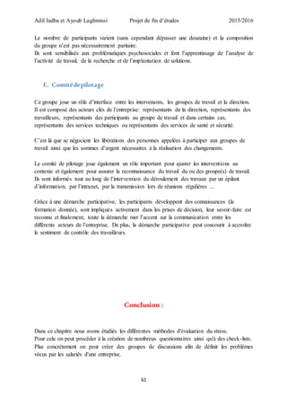 Adil Jadba et Ayoub Laghmissi Projet de fin d’études 2015/2016
61
Le nombre de participants varient (sans cependant dépasser une douzaine) et la composition
du groupe n’est pas nécessairement paritaire.
Ils sont sensibilisés aux problématiques psychosociales et font l’apprentissage de l’analyse de
l’activité de travail, de la recherche et de l’implantation de solutions.
E. Comitédepilotage
Ce groupe joue un rôle d’interface entre les intervenants, les groupes de travail et la direction.
Il est composé des acteurs clés de l’entreprise: représentants de la direction, représentants des
travailleurs, représentants des participants au groupe de travail et dans certains cas,
représentants des services techniques ou représentants des services de santé et sécurité.
C’est là que se négocient les libérations des personnes appelées à participer aux groupes de
travail ainsi que les sommes d’argent nécessaires à la réalisation des changements.
Le comité de pilotage joue également un rôle important pour ajuster les interventions au
contexte et également pour assurer la reconnaissance du travail du ou des groupe(s) de travail.
Ils sont informés tout au long de l’intervention du déroulement des travaux par un épilant
d’information, par l’intranet, par la transmission lors de réunions régulières ...
Grâce à une démarche participative, les participants développent des connaissances (la
formation donnée), sont impliqués activement dans les prises de décision, leur savoir-faire est
reconnu et finalement, toute la démarche met l’accent sur la communication entre les
différents acteurs de l’entreprise. De plus, la démarche participative peut concourir à accroître
le sentiment de contrôle des travailleurs.
Conclusion :
Dans ce chapitre nous avons étudiés les différentes méthodes d'évaluation du stress.
Pour cela on peut procéder à la création de nombreux questionnaires ainsi qu'à des check-lists.
Plus concrètement on peut créer des groupes de discussions afin de définir les problèmes
vécus par les salariés d'une entreprise.
 
