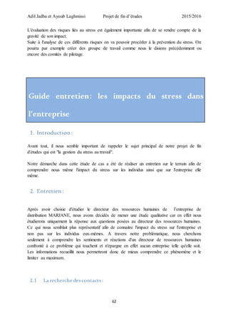 Adil Jadba et Ayoub Laghmissi Projet de fin d’études 2015/2016
62
L'évaluation des risques liés au stress est également importante afin de se rendre compte de la
gravité de son impact.
Suite à l'analyse de ces différents risques on va pouvoir procéder à la prévention du stress. On
pourra par exemple créer des groupe de travail comme nous le disions précédemment ou
encore des comités de pilotage.
Guide entretien: les impacts du stress dans
l’entreprise
1. Introduction :
Avant tout, il nous semble important de rappeler le sujet principal de notre projet de fin
d'études qui est "la gestion du stress au travail".
Notre démarche dans cette étude de cas a été de réaliser un entretien sur le terrain afin de
comprendre nous même l'impact du stress sur les individus ainsi que sur l'entreprise elle
même.
2. Entretien :
Après avoir choisie d'étudier le directeur des ressources humaines de l’entreprise de
distribution MARJANE, nous avons décidés de mener une étude qualitative car en effet nous
étudierons uniquement la réponse aux questions posées au directeur des ressources humaines.
Ce qui nous semblait plus représentatif afin de connaitre l'impact du stress sur l'entreprise et
non pas sur les individus eux-mêmes. A travers notre problématique, nous cherchons
seulement à comprendre les sentiments et réactions d'un directeur de ressources humaines
confronté à ce problème qui touchent et n'épargne en effet aucun entreprise telle qu'elle soit.
Les informations recueillit nous permettront donc de mieux comprendre ce phénomène et le
limiter au maximum.
2.1 La recherche descontacts:
 
