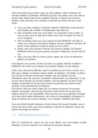 Adil Jadba et Ayoub Laghmissi Projet de fin d’études 2015/2016
63
Après avoir décidé que nous allions mener une étude qualitative auprès du directeur des
ressources humaines de l'entreprise MARJANE que nous avons choisie, nous avons dans un
premier temps décidé la date où nous souhaitions interroger le directeur des ressources
humaines. Suite à cela nous avons commencé à rechercher les contacts dont nous avions
besoin.
 Nous avons donc commencé à rechercher l'entreprise MARJANE, la plus proche de
notre domicile afin de faciliter nos déplacements pour l'interview.
 Dans un deuxième temps nous avons sollicité nos connaissances dans ce milieu ou
ayant au moins suivit un stage dans le même secteur afin de connaitre leur point de
vue sur la question.
 Dans un troisième temps nous avons contactés le réseau MARJANE afin d'être en
contact avec le directeur des ressources humaines que nous souhaitions rencontrer afin
de fixer le plus rapidement possible un rendez-vous avec celui-ci.
 Ensuite, nous avons rencontré le directeur des ressources humaines de l'entreprise
MARJANE afin de lui poser les questions nécessaire à l'élaboration de notre étude de
cas.
 Enfin, nous avons utilisé les réseaux sociaux, internet afin d'avoir des informations
globales sur l'entreprise.
Cette démarche nous a permis de rentrer en contact avec quelques individus travaillant à
MARJANE mais surtout avec le directeur des ressources humaines de cette entreprise.
Celui-ci nous a fait part des difficultés à gérer ce problème qui est le stress au travail, car en
effet celui-ci implique de nombreux impacts négatifs sur l'entreprise et le bénéfice de celle-ci.
Avec du stress le directeur des ressources humaines peut être confronté à un taux
d'absentéisme élevé suite à du stress, des maladies professionnelles qui en découlent. Le coût
du stress pour le directeur des ressources humaines peut être également très élevé s'il doit
remplacer du personnel qui est trop souvent absent et ne peut donc pas assurer le travail
nécessaire au bon fonctionnement de l'entreprise.
Nous pouvons donc nous rendre compte suite aux réponses du directeur des ressources
humaines que lui-même subit une sorte de pression et donc du stress lié au stress de ces
employés puisqu’il en a la responsabilité. Grâce à lui nous avons pu en apprendre d’avantage
sur le stress dans la sphère professionnelle, sur le rôle et les responsabilités qu’impliquent le
mériter de directeur des ressources humaines et sur l’entreprise MARJANE elle-même.
Nous avons décidé de garder l'anonymat de notre directeur des ressources humaines nous ne
citerons donc pas son nom, mais nous lui donnerons un prénom de substitution lorsque nous
citerons des passages des entretiens.
2.2 Méthode d'entretien face à face :
Suite à la recherche des contacts que nous avons effectué, nous avons préparé un guide
d'entretien en vue de la rencontre avec le directeur des ressources humaines.
 