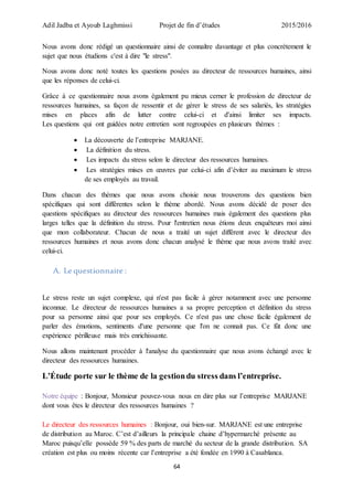 Adil Jadba et Ayoub Laghmissi Projet de fin d’études 2015/2016
64
Nous avons donc rédigé un questionnaire ainsi de connaître davantage et plus concrètement le
sujet que nous étudions c'est à dire "le stress".
Nous avons donc noté toutes les questions posées au directeur de ressources humaines, ainsi
que les réponses de celui-ci.
Grâce à ce questionnaire nous avons également pu mieux cerner le profession de directeur de
ressources humaines, sa façon de ressentir et de gérer le stress de ses salariés, les stratégies
mises en places afin de lutter contre celui-ci et d'ainsi limiter ses impacts.
Les questions qui ont guidées notre entretien sont regroupées en plusieurs thèmes :
 La découverte de l’entreprise MARJANE.
 La définition du stress.
 Les impacts du stress selon le directeur des ressources humaines.
 Les stratégies mises en œuvres par celui-ci afin d’éviter au maximum le stress
de ses employés au travail.
Dans chacun des thèmes que nous avons choisie nous trouverons des questions bien
spécifiques qui sont différentes selon le thème abordé. Nous avons décidé de poser des
questions spécifiques au directeur des ressources humaines mais également des questions plus
larges telles que la définition du stress. Pour l'entretien nous étions deux enquêteurs moi ainsi
que mon collaborateur. Chacun de nous a traité un sujet différent avec le directeur des
ressources humaines et nous avons donc chacun analysé le thème que nous avons traité avec
celui-ci.
A. Le questionnaire :
Le stress reste un sujet complexe, qui n'est pas facile à gérer notamment avec une personne
inconnue. Le directeur de ressources humaines a sa propre perception et définition du stress
pour sa personne ainsi que pour ses employés. Ce n'est pas une chose facile également de
parler des émotions, sentiments d'une personne que l'on ne connait pas. Ce fût donc une
expérience périlleuse mais très enrichissante.
Nous allons maintenant procéder à l'analyse du questionnaire que nous avons échangé avec le
directeur des ressources humaines.
L’Étude porte sur le thème de la gestiondu stress dans l’entreprise.
Notre équipe : Bonjour, Monsieur pouvez-vous nous en dire plus sur l’entreprise MARJANE
dont vous êtes le directeur des ressources humaines ?
Le directeur des ressources humaines : Bonjour, oui bien-sur. MARJANE est une entreprise
de distribution au Maroc. C’est d’ailleurs la principale chaine d’hypermarché présente au
Maroc puisqu’elle possède 59 % des parts de marché du secteur de la grande distribution. SA
création est plus ou moins récente car l’entreprise a été fondée en 1990 à Casablanca.
 