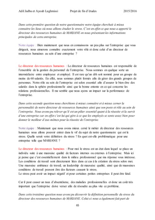 Adil Jadba et Ayoub Laghmissi Projet de fin d’études 2015/2016
65
Dans cette première question de notre questionnaire notre équipe cherchait à mieux
connaitre les lieux où nous allions étudier le stress. C’est en effet ce que nous a apporté le
directeur des ressources humaines de MARJANE en nous présentant les informations
principales de cette entreprise.
Notre équipe : Bien maintenant que nous en connaissons un peu plus sur l’entreprise que vous
dirigeait, nous aimerons connaître exactement votre rôle et donc celui d’un directeur de
ressources humaines au sein d’une entreprise ?
Le directeur des ressources humaines : Le directeur de ressources humaines est responsable de
l’ensemble de la gestion du personnel de l’entreprise. Nous sommes en quelque sorte un
intermédiaire entre employeur et employé. Il est rare qu’un drh soit nommé pour un groupe de
moins de 60 salariés. En effet, nous sommes plutôt formés afin de gérer des grands groupes de
personnes. Notre rôle au sein de l’entreprise est selon essentiel afin d’assurer le bien-être des
salariés dans la sphère professionnelle ainsi que la bonne entente en ce qui concerne les
relations professionnelles. Il me semble que nous ayons un impact sur la performance de
l’entreprise.
Dans cette seconde question nous cherchions à mieux connaitre et à mieux cerner la
personnalité de notre directeur de ressources humaines ainsi que son poste et rôle au sein de
l’entreprise. Nous avons pu relever qu’il est un pilier essentiel quant à la réussite et la survit
d’une entreprise car en effet c’est lui qui gère à ce que les employés se sente assez bien pour
donner le meilleur d’eux-mêmes pour la réussite de l’entreprise.
Notre équipe : Maintenant que nous avons mieux cerné le métier de directeur des ressources
humaines nous allons pouvoir entrer dans le vif du sujet de notre questionnaire qui est le
stress. Quelle serait votre définition du stress ? En quoi est-elle problématique pour une
entreprise telle que MARJANE ?
Le directeur des ressources humaines : Pour moi le stress est un état dans lequel se place un
individu suite à une mauvaise qualité de facteurs internes ou externes à l’entreprise. Mais ici
je pense que c’est essentiellement dans le milieu professionnel que ma réponse vous intéresse.
Les conditions de travail sont directement liées dans ce cas à la création du stress selon moi.
Une mauvaise ambiance de travail, un leadership de mauvaise qualité, ainsi que de mauvaises
conditions de travail peuvent être des facteurs causant le stress.
Le stress peut avoir un impact négatif et pour certaines petites entreprises il peut être fatal.
Car il peut causer un taux d’absentéisme, des maladies professionnelles et donc un coût très
important que l’entreprise doive verser afin de résoudre au plus vite ce problème.
Dans cette troisième question nous avons pu découvrir la définition personnelle du stress du
directeur des ressources humaines de MARJANE. Celui-ci nous a également fait part de
 