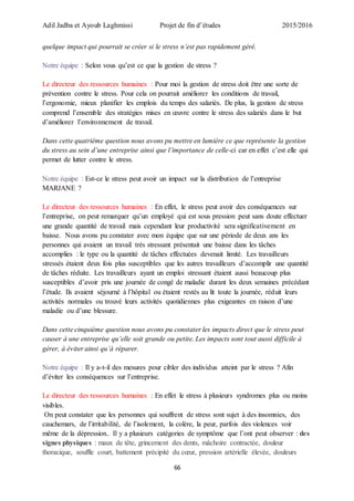 Adil Jadba et Ayoub Laghmissi Projet de fin d’études 2015/2016
66
quelque impact qui pourrait se créer si le stress n’est pas rapidement géré.
Notre équipe : Selon vous qu’est ce que la gestion de stress ?
Le directeur des ressources humaines : Pour moi la gestion de stress doit être une sorte de
prévention contre le stress. Pour cela on pourrait améliorer les conditions de travail,
l’ergonomie, mieux planifier les emplois du temps des salariés. De plus, la gestion de stress
comprend l’ensemble des stratégies mises en œuvre contre le stress des salariés dans le but
d’améliorer l’environnement de travail.
Dans cette quatrième question nous avons pu mettre en lumière ce que représente la gestion
du stress au sein d’une entreprise ainsi que l’importance de celle-ci car en effet c’est elle qui
permet de lutter contre le stress.
Notre équipe : Est-ce le stress peut avoir un impact sur la distribution de l’entreprise
MARJANE ?
Le directeur des ressources humaines : En effet, le stress peut avoir des conséquences sur
l’entreprise, on peut remarquer qu’un employé qui est sous pression peut sans doute effectuer
une grande quantité de travail mais cependant leur productivité sera significativement en
baisse. Nous avons pu constater avec mon équipe que sur une période de deux ans les
personnes qui avaient un travail très stressant présentait une baisse dans les tâches
accomplies : le type ou la quantité de tâches effectuées devenait limité. Les travailleurs
stressés étaient deux fois plus susceptibles que les autres travailleurs d’accomplir une quantité
de tâches réduite. Les travailleurs ayant un emploi stressant étaient aussi beaucoup plus
susceptibles d’avoir pris une journée de congé de maladie durant les deux semaines précédant
l’étude. Ils avaient séjourné à l’hôpital ou étaient restés au lit toute la journée, réduit leurs
activités normales ou trouvé leurs activités quotidiennes plus exigeantes en raison d’une
maladie ou d’une blessure.
Dans cette cinquième question nous avons pu constater les impacts direct que le stress peut
causer à une entreprise qu’elle soit grande ou petite. Les impacts sont tout aussi difficile à
gérer, à éviter ainsi qu’à réparer.
Notre équipe : Il y a-t-il des mesures pour cibler des individus atteint par le stress ? Afin
d’éviter les conséquences sur l’entreprise.
Le directeur des ressources humaines : En effet le stress à plusieurs syndromes plus ou moins
visibles.
On peut constater que les personnes qui souffrent de stress sont sujet à des insomnies, des
cauchemars, de l’irritabilité, de l’isolement, la colère, la peur, parfois des violences voir
même de la dépression.. Il y a plusieurs catégories de symptôme que l’ont peut observer : des
signes physiques : maux de tête, grincement des dents, mâchoire contractée, douleur
thoracique, souffle court, battement précipité du cœur, pression artérielle élevée, douleurs
 