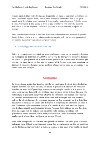 Adil Jadba et Ayoub Laghmissi Projet de fin d’études 2015/2016
68
L'autre façon de lutter contre le stress est d'apprendre soi-même à augmenter sa résistance au
stress : une bonne hygiène de vie, avoir d'autres sources de satisfaction dans la vie que le
travail, avoir des relations avec les autres de bonne qualité, tout cela protège l'individu contre
le stress. Cependant, la lutte contre le stress ne peut se réduire à cette approche purement
individuelle, c'est une approche "collective" qui, dans le monde du travail, s'impose en
premier.
Dans cette huitième question le directeur de ressources humaines nous a dévoilé de grandes
façons de lutter contre le stress : s’occuper des causes principales du stress et apprendre à
ses salariés à combattre eux-mêmes leur propre stress.
B. Analyse globale du questionnaire :
Grâce à ce questionnaire moi ainsi que mon collaborateur avons pu en apprendre davantage
sur l’entreprise de distribution MARJANE, sur le rôle du directeur des ressources humaines
de celle-ci. Et principalement sur le sujet de notre projet de fin d’études mais de manière plus
concrète car nous avons pu être mis en situation réelle lorsque nous avons questionné un
directeur de ressources humaines qui est confronté chaque jour au stress de ses salariés et qui
connait donc bien son sujet.
Conclusion :
Le stress est donc un état dans lequel un individu est placé quand il est mit face à des facteurs
négatifs impactant son moral, sa santé, son travail. Cependant si le directeur des ressources
humaines est assez réactif pour réagir au stress de ses employés en utilisant la « gestion du
stress » qui regroupe l’ensemble des stratégies mises en œuvre contre le stress. Bien que cela
reste difficile à gérer car il faut pouvoir observer des symptômes qui montrent que l’individu
est confronté au stress et ceux-ci comme nous avons pu le remarquer sont plus ou moins
visibles. Le rôle du directeur des ressources humaines est donc primordial car il se doit d’être
très attentif au moral de ses salariés afin d’observer et comprendre les symptômes du stress et
s’en débarrasser le plus rapidement possible. Car en effet, le stress a de nombreux impacts
pour la plupart négatifs pour l’entreprise tels que l’absence de travailleurs qui sont dues à des
prises de congés ou à des maladies qui surviennent suite au stress, les salariés sont
généralement moins productifs car ils n’ont plus le moral et l’envie de travailler en étant
toucher par de tels problèmes qui jouent sur leur état d’esprit.
Nous avons vu cependant qu’il est tout à fait possible de maîtriser son stress grâce à quelques
techniques ; tout d’abord le plus important lorsque l’on se rend compte que l’on est touché par
un état de stress est de bien vouloir le traiter, se soigner, se faire aider. C’est en effet un travail
 