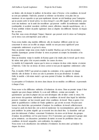 Adil Jadba et Ayoub Laghmissi Projet de fin d’études 2015/2016
70
ses limites afin de donner le meilleur de lui-même mais à l’inverse si les conditions de travail
ne sont pas optimales l’individu pourrait se refermer sur lui-même et ne plus être au
maximum de ses capacités ce qui peut rapidement devenir un réel handicap pour l’entreprise
qui ne pourra sortir le travail prévu. Le stress lorsqu’il a un effet négatif sur les individus peut
avoir une incidence sur la santé des travailleurs qui peuvent souffrir de nombreuses maladies
(cardiopathie et accident vasculaire cérébral, cancer, affections musculo-squelettiques, etc...).
Il nous semblait évident de parler également dans ce chapitre des différents facteurs de risques
liés au stress.
Pour finir nous avons développé l’impact financier que pouvait avoir le stress sur l’entreprise
car le stress à un coût important pour celle-ci.
Nous avons étudiés cinq modèles différents afin de visualiser différent point de vue
concernant le stress car en effet un unique modèle ne sera pas assez significatif pour
comprendre entièrement ce qu’est le stress.
Dans un premier temps nous avons étudié le modèle MacKay qui est l'un des premiers
modèles dynamiques permet d'évaluer le stress en prenant en compte les demandes et les
ressources.
Dans un deuxième temps le modèle de Karnas quant à lui étudie plus le travail que le stress
lui même mais grâce à lui on peut connaître les causes du stress.
Le modèle de Compernolle expose que le stress se compose de deux volets interne et externe
à l'individu. Celui vise un niveau de stress correct et non pas de supprimer entièrement celui-
ci.
Puis, le modèle INRCT qui prend en compte les contraintes et les capacités de chaque
individu afin de limiter le stress car cela va permettre de ne pas dévaloriser le salarié.
Enfin le modèle « Job strain model » qui nous permet d’évaluer les différents niveaux de
travail.
La perception et l’évaluation du stress dans chacun de ses modèles est différents et personnels
à chaque d’eux.
Nous avons vu les différentes méthodes d’évaluations du stress. Dans un premier temps il faut
rappeler que pour chaque méthode il y a un outil différent, comme par exemple : le
questionnaire qui dans la plupart des cas sont développés afin de lutter contre le stress. On
peut trouver des questions individuelles sur les conditions de travail dans lequel les individus
peuvent s’exprimer sur leur ressenti quant à leur conditions de travail. Dans ce genre c’est
plutôt la quantification à défaut de l’étude qualitative qui est mit en avant. On peut aussi
trouver des check-lists qui permettent d’analyser les conditions de travail collectivement.
Lorsqu’on parle de check-lists ont se doit de mentionner les recommandations grâce à elle on
peut améliorer les points négatifs qui se ressortit lors des check-lists. Le deuxième outil qui
peut être intéressant d’utiliser concernant l’évaluation du stress est de former des groupes
d’analyse des problèmes où l’on peut trouver 10 à 15 personnes qui composent le groupe ainsi
qu’un animateur, ces discussions permettent de mettre en avant les problèmes dues aux
conditions de travail auxquelles sont confrontées les employés.
Nous avons vu la classification des méthodes d’évaluation du stress ainsi qu’analyser les
risques du stress.
 