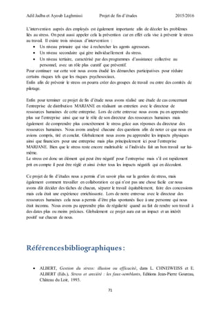 Adil Jadba et Ayoub Laghmissi Projet de fin d’études 2015/2016
71
L’intervention auprès des employés est également importante afin de déceler les problèmes
liés au stress. On peut aussi appeler cela la prévention car en effet cela vise à prévenir le stress
au travail. Il existe trois niveaux d’intervention :
 Un niveau primaire qui vise à rechercher les agents agresseurs.
 Un niveau secondaire qui gère individuellement du stress.
 Un niveau tertiaire, caractérisé par des programmes d’assistance collective au
personnel, avec un rôle plus curatif que préventif.
Pour continuer sur cette voir nous avons étudié les démarches participatives pour réduire
certains risques tels que les risques psychosociaux.
Enfin afin de prévenir le stress on pourra créer des groupes de travail ou entre des comités de
pilotage.
Enfin pour terminer ce projet de fin d’étude nous avons réalisé une étude de cas concernant
l’entreprise de distribution MARJANE en réalisant un entretien avec le directeur de
ressources humaines de cette entreprise. Lors de cette entrevue nous avons pu en apprendre
plus sur l’entreprise ainsi que sur le rôle de son directeur des ressources humaines mais
également de comprendre plus concrètement le stress grâce aux réponses du directeur des
ressources humaines. Nous avons analysé chacune des questions afin de noter ce que nous en
avions compris, tiré et conclut. Globalement nous avons pu apprendre les impacts physiques
ainsi que financiers pour une entreprise mais plus principalement ici pour l’entreprise
MARJANE. Bien que le stress reste encore maîtrisable si l’individu fait un bon travail sur lui-
même.
Le stress est donc un élément qui peut être négatif pour l’entreprise mais s’il est rapidement
prit en compte il peut être réglé et ainsi éviter tous les impacts négatifs qui en découlent.
Ce projet de fin d’études nous a permis d’en savoir plus sur la gestion de stress, mais
également comment travailler en collaboration ce qui n’est pas une chose facile car nous
avons dût décider des tâches de chacun, séparer le travail équitablement, faire des concessions
mais cela était une expérience enrichissante. Lors de notre entrevue avec le directeur des
ressources humaines cela nous a permis d’être plus spontanés face à une personne qui nous
était inconnu. Nous avons pu apprendre plus de régularité quand au fait de rendre son travail à
des dates plus ou moins précises. Globalement ce projet aura eut un impact et un intérêt
positif sur chacun de nous.
Référencesbibliographiques:
 ALBERT, Gestion du stress: illusion ou efficacité, dans L. CHNEIWEISS et E.
ALBERT (Eds.), Stress et anxiété : les faux-semblants, Editions Jean-Pierre Goureau,
Château du Loir, 1993.
 