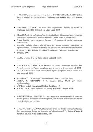 Adil Jadba et Ayoub Laghmissi Projet de fin d’études 2015/2016
72
 J. RIVOLIER, Le concept de stress, dans L. CHNEIWEISS et E. ALBERT (Eds.),
Stress et anxiété: les faux-semblants, Château du Loir, Editions Jean-Pierre Goureau,
1993.
 FERNÀNDEZ GARRIDO, Le stress dans l’agriculture. Mémoire de licence en
psychologie non publié, Université de Liège, Liège, 1993.
.
 CHAMOUX, Stress professionnel ou stress individuel ? Management par le stress ou
vulnérabilité particulière ? Actes de la journée d'étude, Mardi 21 octobre 1997,
 Erreur humaine, stress, fatigue et burnout … Expressions de dysfonctionnements
professionnels.
 Approche multidisciplinaire des facteurs de risques humains, techniques et
organisationnels. La recherche fédérale au service d'une amélioration des conditions
de travail, Services fédéraux des affaires Scientifiques, Techni-ques et Culturelles,
 Bruxelles, 1997.
 SELYE, Le stress de la vie, Paris, Edition Gallimard, 1975.
 T. COX et E. RIAL-GONZALEZ, Stress lié au travail : panorama européen, dans
Travailler sans stress, Agence européenne pour la sécurité et la santé au travail, 2002.
 COX et al, Research on work-related stress, Agence européenne pour la sécurité et la
santé au travail, 2000.
 R.S.LAZARUS, The stress and coping paradigm, dans C. EISDORFER,D.
 COHEN, A. KLEINEMAN et P. MAXIM (eds.), Models for clinical
psychopathology,
 MTP Press Limited, International Medical Publishers, 1981.
 R. S. LAZARUS, Stress, appraisal and coping, New York, Springer, 1994.
 V. DE KEYSER et I. HANSEZ, Vers une perspective transactionnelle du stress au
travail: pistes d’évaluations méthodologiques, dans Cahiers de médecine du travail,
1996, XXXIII-3, pp. 133-144.
 J. MACKAY et C. L. COOPER, Occupational stress and health: some current issues,
dans International Review of Industrial and Organizational Psychology, Cooper &
Robertson Ed, John Wiley and Sons Ltd., 1987
 