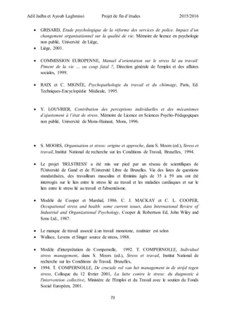 Adil Jadba et Ayoub Laghmissi Projet de fin d’études 2015/2016
73
 GRISARD, Etude psychologique de la réforme des services de police. Impact d’un
changement organisationnel sur la qualité de vie. Mémoire de licence en psychologie
non publié, Université de Liège,
 Liège, 2001.
 COMMISSION EUROPENNE, Manuel d’orientation sur le stress lié au travail:
Piment de la vie … ou coup fatal ?, Direction générale de l'emploi et des affaires
sociales, 1999.
 RAIX et C. MIGNÉE, Psychopathologie du travail et du chômage, Paris, Ed.
Techniques-Encyclopédie Médicale, 1995.
 Y. LOUVRIER, Contribution des perceptions individuelles et des mécanismes
d’ajustement à l’état de stress. Mémoire de Licence en Sciences Psycho-Pédagogiques
non publié, Université de Mons-Hainaut, Mons, 1996.
 S. MOORS, Organisation et stress: origine et approche, dans S. Moors (ed.), Stress et
travail, Institut National de recherche sur les Conditions de Travail, Bruxelles, 1994.
 Le projet 'BELSTRESS' a été mis sur pied par un réseau de scientifiques de
l'Université de Gand et de l'Université Libre de Bruxelles. Via des listes de questions
standardisées, des travailleurs masculins et féminins âgés de 35 à 59 ans ont été
interrogés sur le lien entre le stress lié au travail et les maladies cardiaques et sur le
lien entre le stress lié au travail et l'absentéisme.
 Modèle de Cooper et Marshal, 1986. C. J. MACKAY et C. L. COOPER,
Occupational stress and health: some current issues, dans International Review of
Industrial and Organizational Psychology, Cooper & Robertson Ed, John Wiley and
Sons Ltd., 1987.
 Le manque de travail associé à un travail monotone, routinier est selon
 Wallace, Levens et Singer source de stress, 1988.
 Modèle d'interprétation de Compernolle, 1992. T. COMPERNOLLE, Individuel
stress management, dans S. Moors (ed.), Stress et travail, Institut National de
recherche sur les Conditions de Travail, Bruxelles,
 1994. T. COMPERNOLLE, De cruciale rol van het management in de strijd tegen
stress, Colloque du 12 février 2001, La lutte contre le stress: du diagnostic à
l'intervention collective, Ministère de l'Emploi et du Travail avec le soutien du Fonds
Social Européen, 2001.
 
