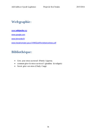 Adil Jadba et Ayoub Laghmissi Projet de fin d’études 2015/2016
74
Webgraphie:
www.wikipedia.org
www.google.com
www.lemonde.fr/
www.travail-emploi.gouv.fr/IMG/pdf/livreblancstress.pdf
Bibliothèque:
 Livre pour stress-au-travail (Patrick Légeron)
 comment-gérer-le-stress-au-travail (géraldine de redigués)
 Savoir gérer son stress (Charly Cungi)
 