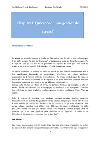 Adil Jadba et Ayoub Laghmissi Projet de fin d’études 2015/2016
9
ChapitreI:Qu’estcequ’unegestionde
stress?
DéfinitiondeStress :
Le stress est considéré comme le résultat de l’interaction entre le sujet et son environnement.
Il est défini comme “un état de divergence”, d’inadéquation, entre les demandes perçues Par
le sujet et l’idée qu’il se fait de ses possibilités de réponse. Le sujet peut alors avoir Le
sentiment de perte de contrôle de la situation: c’est la réaction de stress.
Au niveau somatique, la réaction de stress se traduit par une série de manifestations liées à
des modifications hormonales et métaboliques: accélération du rythme cardiaque,
augmentation de la tension artérielle, hypersudation… Au niveau psychologique, Le stress se
traduit par une brève exacerbation de la vigilance et de l’état émotionnel (Tension, sensation
de malaise) engendrant une agitation ou une inhibition psychomotrice.
Lorsque cette réaction de stress est brève, elle permet à l’individu de s’adapter. Si elle Est
intense, durable ou chronique, elle s’accompagne de souffrance et est susceptible D’entraîner
des problèmes de santé (maladies psychosomatiques, troubles psychiques): C’est l’état de
stress.
Enfin, le concept de problème pour expliquer comment certaines situations deviennent
Stressantes pour un individu. Un problème est une situation marquée par l’écart entre Ce que
le sujet souhaite qu’il arrive ou s’attendait à ce qu’il arrive et ce qui arrive réellement, Sans
aucune solution immédiate pour réduire cette différence. Le stress psychologique Est défini
par Ostell comme “un état qui survient lorsque l’on perçoit la situation Comme étant un
problème qui a un coût significatif pour soi-même et va engendrer Un effort ou un
débordement de ses propres ressources pour y faire face”.
Ses Risques :
Les risques psychosociaux sont le résultat d'une mauvaise conception, organisation ou gestion
du travail et d'un contexte socioprofessionnel défavorable. Ils peuvent avoir des conséquences
 