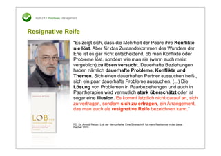 Resignative Reife
              "Es zeigt sich, dass die Mehrheit der Paare ihre Konflikte
              nie löst. Aber für das Zustandekommen des Wunders der
              Ehe ist es gar nicht entscheidend, ob man Konflikte oder
              Probleme löst, sondern wie man sie (wenn auch meist
              vergeblich) zu lösen versucht. Dauerhafte Beziehungen
              haben nämlich dauerhafte Probleme, Konflikte und
              Themen. Sich einen dauerhaften Partner aussuchen heißt,
              sich ein paar dauerhafte Probleme aussuchen. (...) Die
              Lösung von Problemen in Paarbeziehungen und auch in
              Paartherapien wird vermutlich stark überschätzt oder ist
              sogar eine Illusion. Es kommt letztlich nicht darauf an, sich
              zu vertragen, sondern sich zu ertragen, ein Arrangement,
              das man auch als resignative Reife bezeichnen kann.“


              PD. Dr. Arnold Retzer: Lob der Vernunftehe. Eine Streitschrift für mehr Realismus in der Liebe.
              Fischer 2010
 