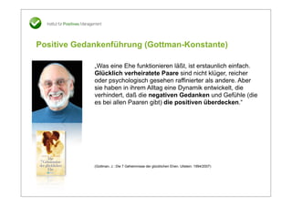 Positive Gedankenführung (Gottman-Konstante)

             „Was eine Ehe funktionieren läßt, ist erstaunlich einfach.
             Glücklich verheiratete Paare sind nicht klüger, reicher
             oder psychologisch gesehen raffinierter als andere. Aber
             sie haben in ihrem Alltag eine Dynamik entwickelt, die
             verhindert, daß die negativen Gedanken und Gefühle (die
             es bei allen Paaren gibt) die positiven überdecken.“




             (Gottman, J.: Die 7 Geheimnisse der glücklichen Ehen. Ullstein: 1994/2007)
 