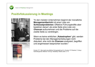 Positivfokussierung in Meetings

                "In den meisten Unternehmen beginnt der monatliche
                Managementbericht mit einer Liste von
                Schlüsselproblemen. Effektive Führungskräfte aber
                bestehen darauf, als erste Seite eine Liste von
                Chancen aufzunehmen und die Probleme auf die
                zweite Seite zu verdrängen.

                Wenn es keine wirklichen „Katastrophen“ gibt, werden
                Probleme bei den Managementsitzungen nicht
                diskutiert, ehe nicht die Chancen analysiert, begriffen
                und angemessen besprochen wurden.“


                Drucker, P.F.: Was macht eine effektive Führugnskraft aus? In: Drucker, P.F./Paschek, P. (Hrsg.):
                Kardinaltugenden effektiver Führung. Heidelberg: Redline 2004, S. 19
 