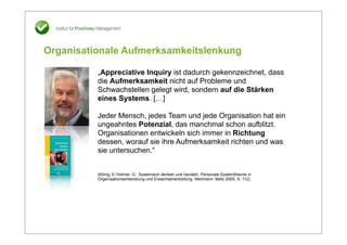 Organisationale Aufmerksamkeitslenkung

          „Appreciative Inquiry ist dadurch gekennzeichnet, dass
          die Aufmerksamkeit nicht auf Probleme und
          Schwachstellen gelegt wird, sondern auf die Stärken
          eines Systems. […]

          Jeder Mensch, jedes Team und jede Organisation hat ein
          ungeahntes Potenzial, das manchmal schon aufblitzt.
          Organisationen entwickeln sich immer in Richtung
          dessen, worauf sie ihre Aufmerksamkeit richten und was
          sie untersuchen.“


          (König, E./Volmer, G.: Systemisch denken und handeln. Personale Systemtheorie in
          Organisationsentwicklung und Erwachsenenbildung. Weinheim: Beltz 2005, S. 112)
 