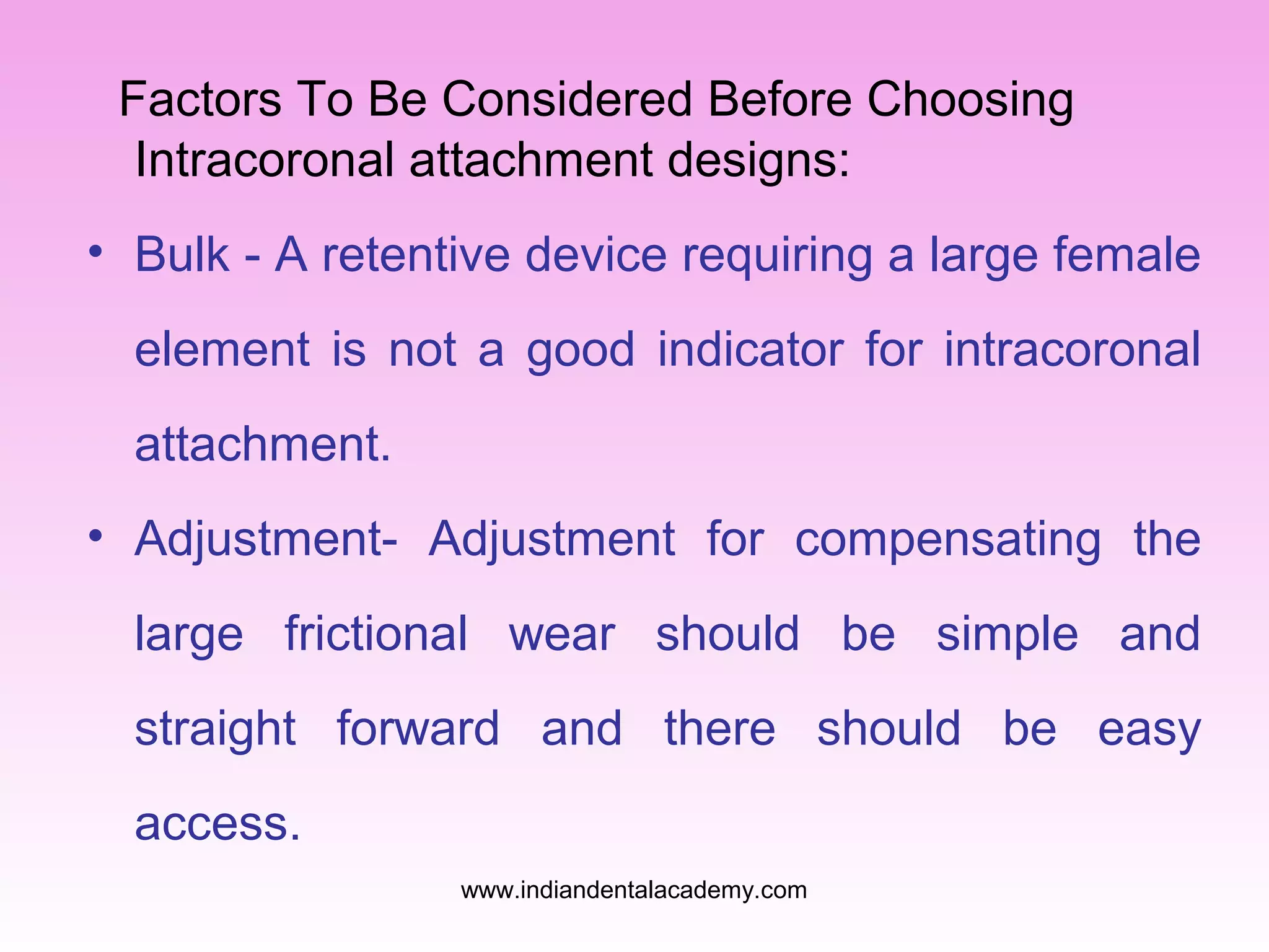 Factors To Be Considered Before Choosing
Intracoronal attachment designs:
• Bulk - A retentive device requiring a large female
element is not a good indicator for intracoronal
attachment.
• Adjustment- Adjustment for compensating the
large frictional wear should be simple and
straight forward and there should be easy
access.
www.indiandentalacademy.com
 