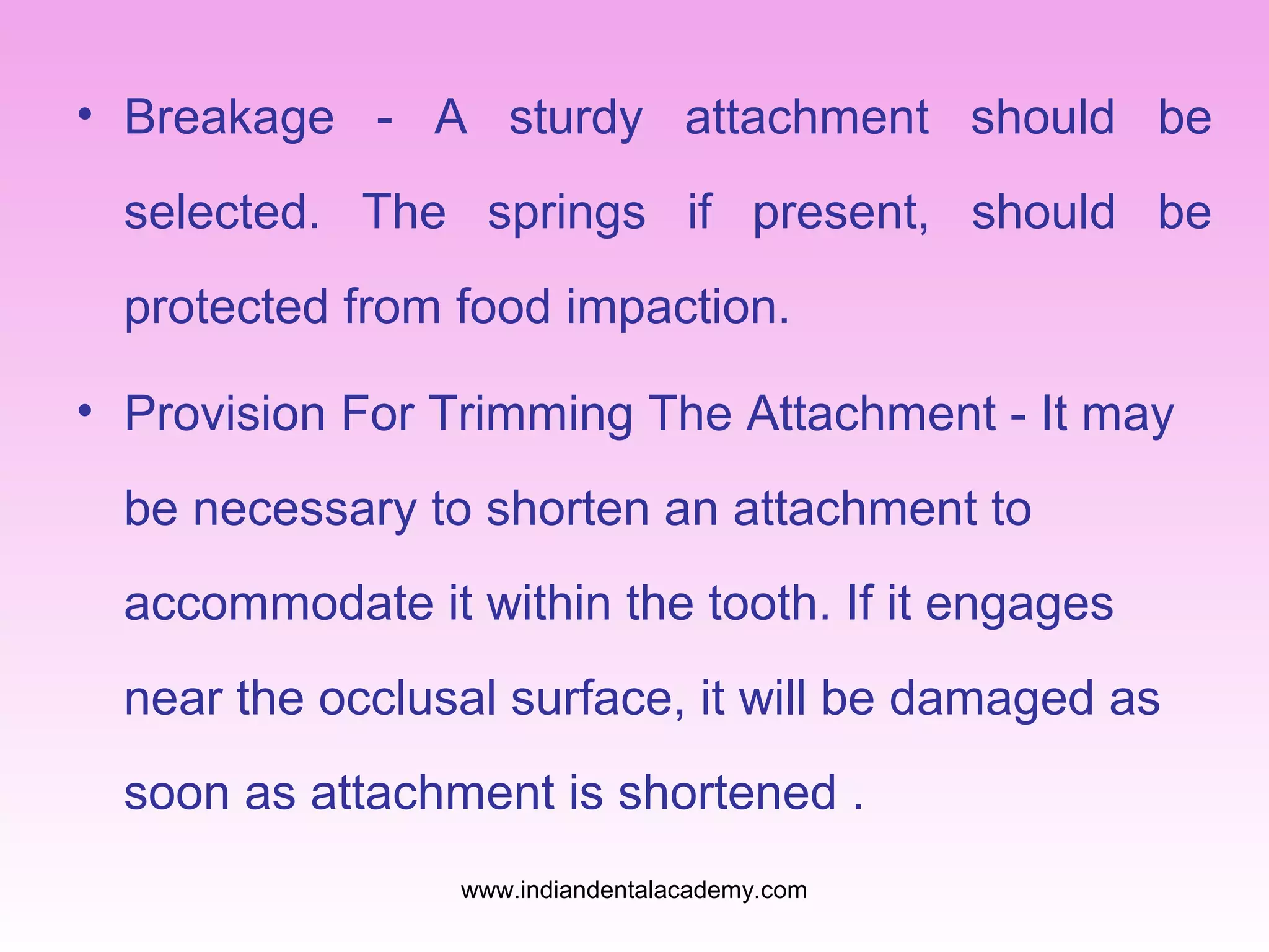 • Breakage - A sturdy attachment should be
selected. The springs if present, should be
protected from food impaction.
• Provision For Trimming The Attachment - It may
be necessary to shorten an attachment to
accommodate it within the tooth. If it engages
near the occlusal surface, it will be damaged as
soon as attachment is shortened .
www.indiandentalacademy.com
 