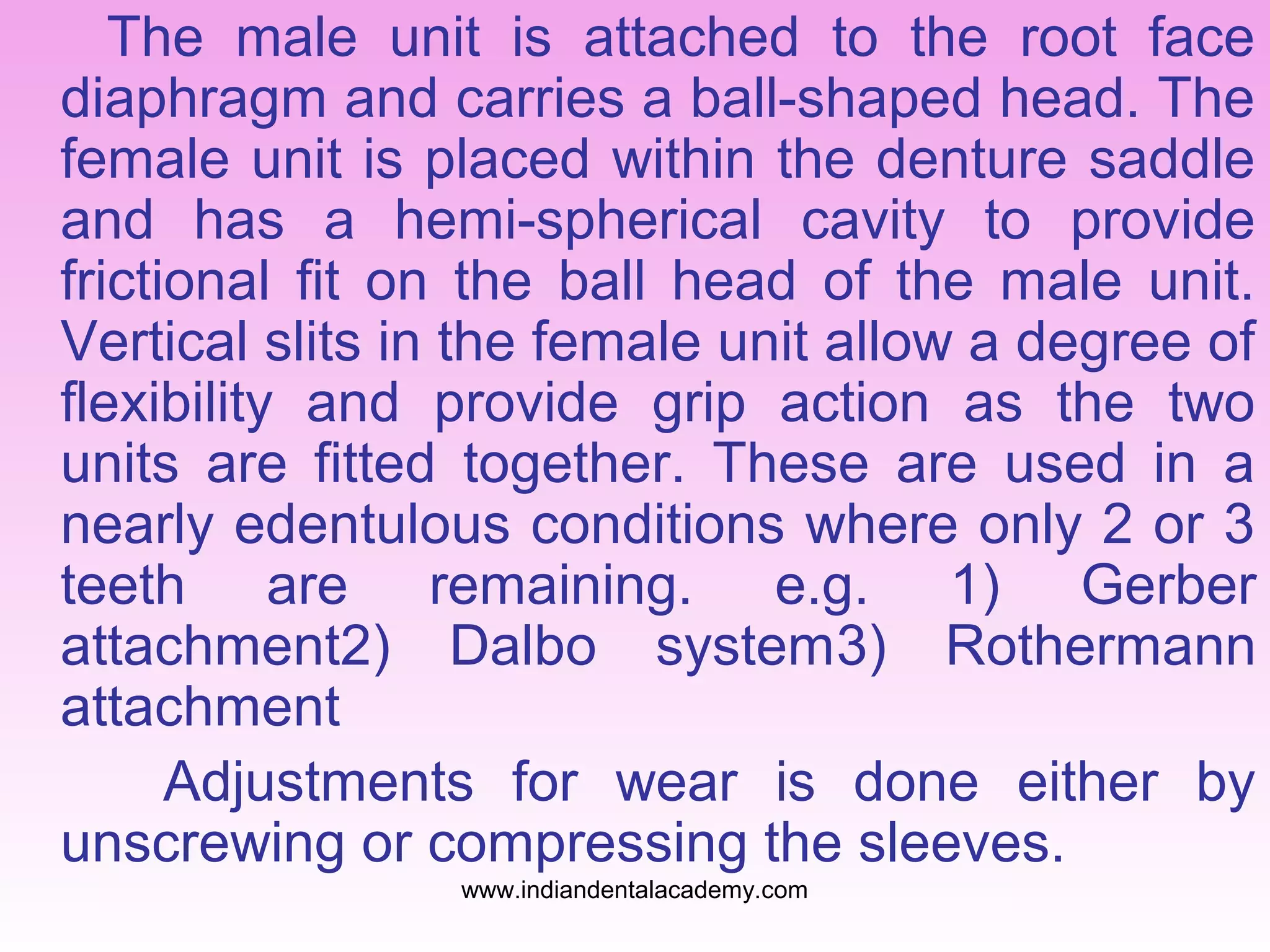 The male unit is attached to the root face
diaphragm and carries a ball-shaped head. The
female unit is placed within the denture saddle
and has a hemi-spherical cavity to provide
frictional fit on the ball head of the male unit.
Vertical slits in the female unit allow a degree of
flexibility and provide grip action as the two
units are fitted together. These are used in a
nearly edentulous conditions where only 2 or 3
teeth are remaining. e.g. 1) Gerber
attachment2) Dalbo system3) Rothermann
attachment
Adjustments for wear is done either by
unscrewing or compressing the sleeves.
www.indiandentalacademy.com
 