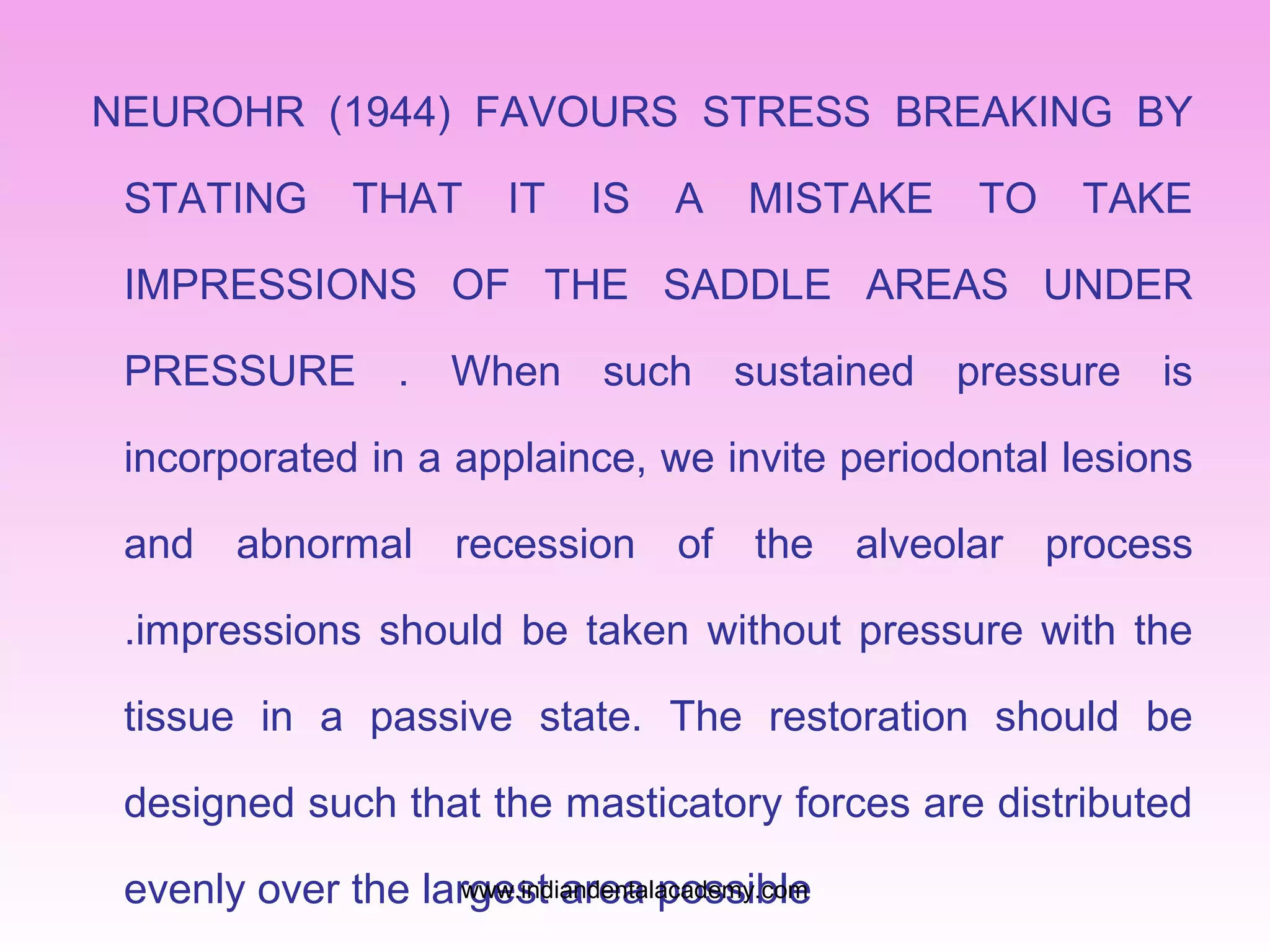 NEUROHR (1944) FAVOURS STRESS BREAKING BY
STATING THAT IT IS A MISTAKE TO TAKE
IMPRESSIONS OF THE SADDLE AREAS UNDER
PRESSURE . When such sustained pressure is
incorporated in a applaince, we invite periodontal lesions
and abnormal recession of the alveolar process
.impressions should be taken without pressure with the
tissue in a passive state. The restoration should be
designed such that the masticatory forces are distributed
evenly over the largest area possiblewww.indiandentalacademy.com
 
