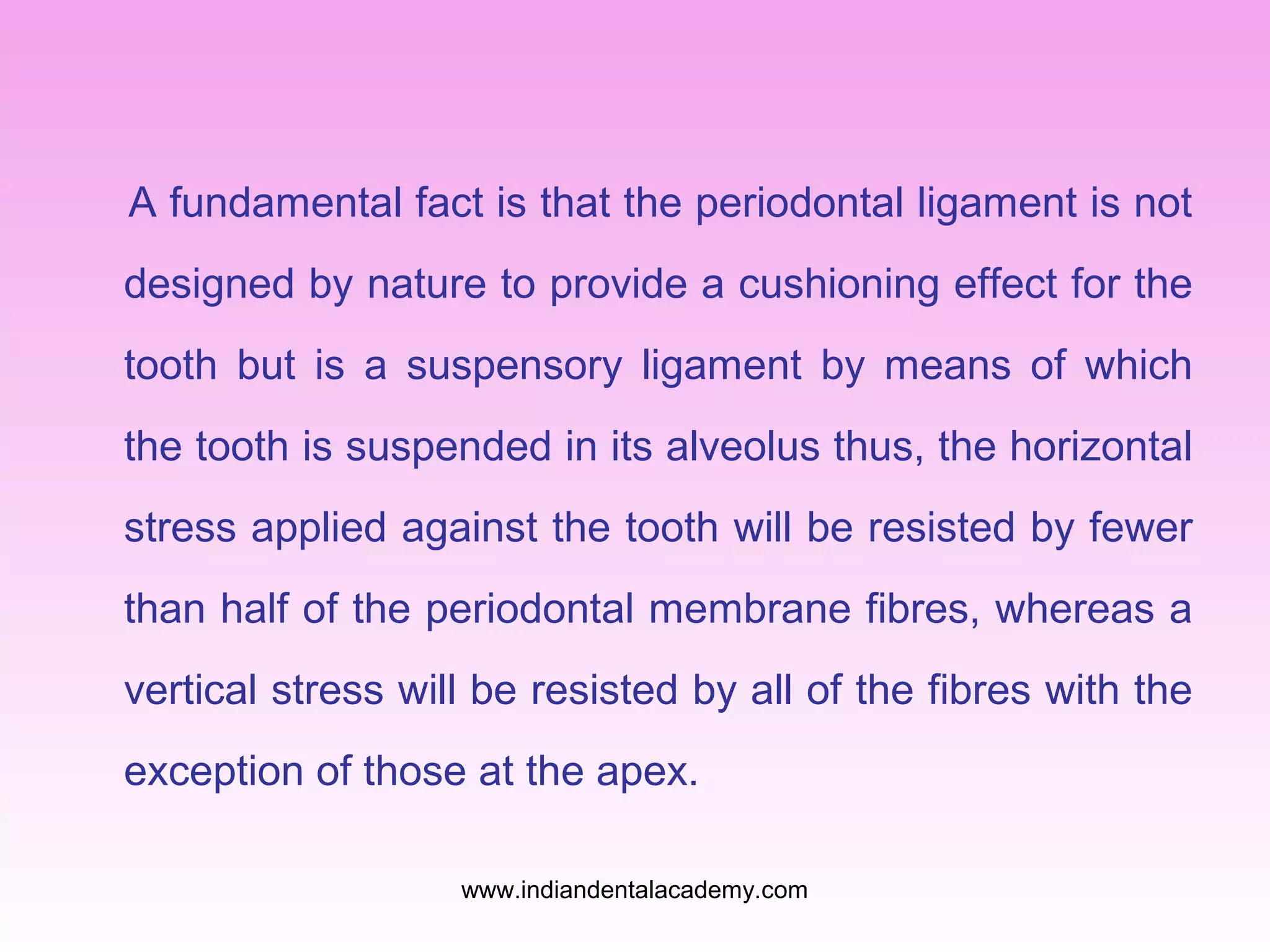 A fundamental fact is that the periodontal ligament is not
designed by nature to provide a cushioning effect for the
tooth but is a suspensory ligament by means of which
the tooth is suspended in its alveolus thus, the horizontal
stress applied against the tooth will be resisted by fewer
than half of the periodontal membrane fibres, whereas a
vertical stress will be resisted by all of the fibres with the
exception of those at the apex.
www.indiandentalacademy.com
 