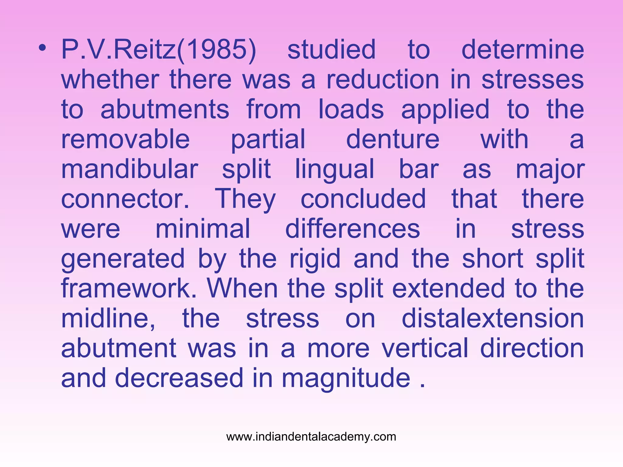 • P.V.Reitz(1985) studied to determine
whether there was a reduction in stresses
to abutments from loads applied to the
removable partial denture with a
mandibular split lingual bar as major
connector. They concluded that there
were minimal differences in stress
generated by the rigid and the short split
framework. When the split extended to the
midline, the stress on distalextension
abutment was in a more vertical direction
and decreased in magnitude .
www.indiandentalacademy.com
 