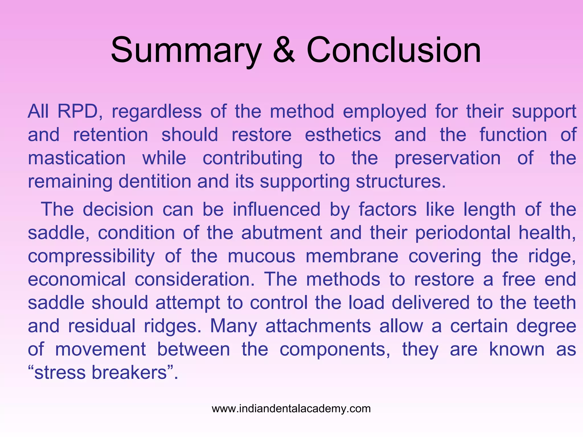 Summary & Conclusion
All RPD, regardless of the method employed for their support
and retention should restore esthetics and the function of
mastication while contributing to the preservation of the
remaining dentition and its supporting structures.
The decision can be influenced by factors like length of the
saddle, condition of the abutment and their periodontal health,
compressibility of the mucous membrane covering the ridge,
economical consideration. The methods to restore a free end
saddle should attempt to control the load delivered to the teeth
and residual ridges. Many attachments allow a certain degree
of movement between the components, they are known as
“stress breakers”.
www.indiandentalacademy.com
 