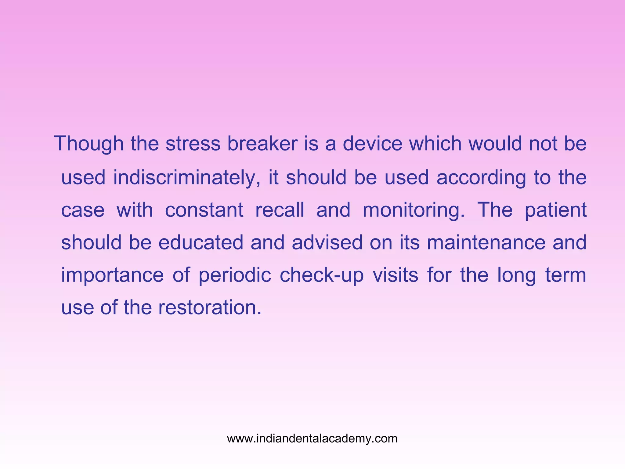 Though the stress breaker is a device which would not be
used indiscriminately, it should be used according to the
case with constant recall and monitoring. The patient
should be educated and advised on its maintenance and
importance of periodic check-up visits for the long term
use of the restoration.
www.indiandentalacademy.com
 
