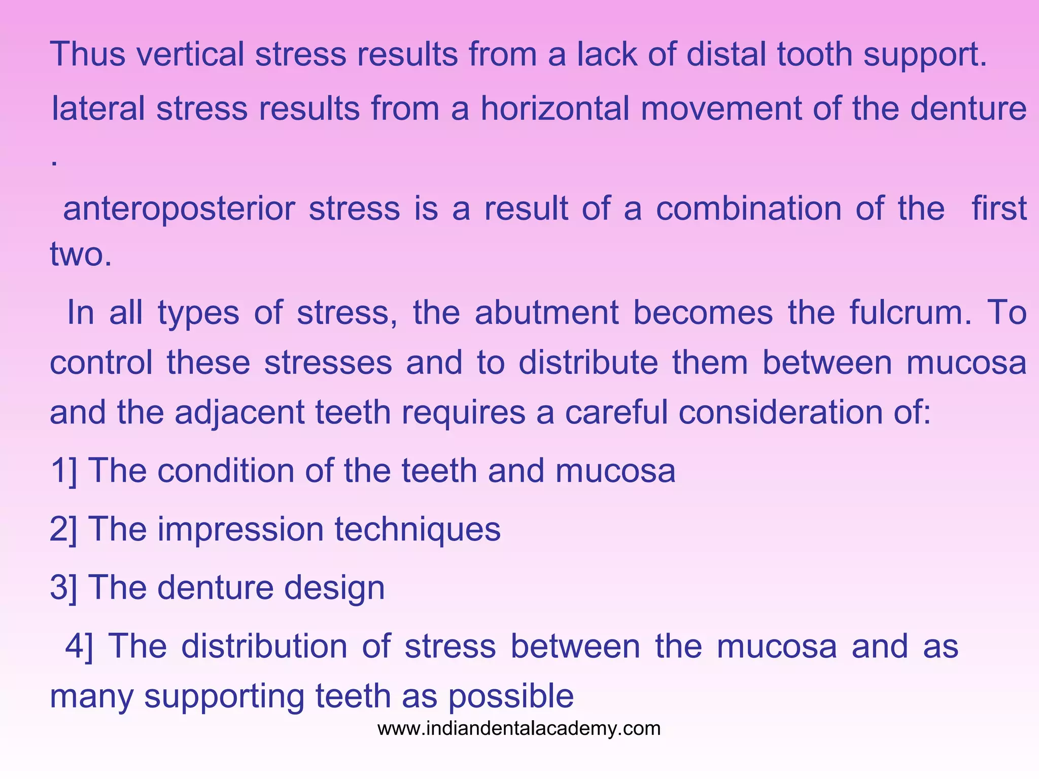Thus vertical stress results from a lack of distal tooth support.
lateral stress results from a horizontal movement of the denture
.
anteroposterior stress is a result of a combination of the first
two.
In all types of stress, the abutment becomes the fulcrum. To
control these stresses and to distribute them between mucosa
and the adjacent teeth requires a careful consideration of:
1] The condition of the teeth and mucosa
2] The impression techniques
3] The denture design
4] The distribution of stress between the mucosa and as
many supporting teeth as possible
www.indiandentalacademy.com
 