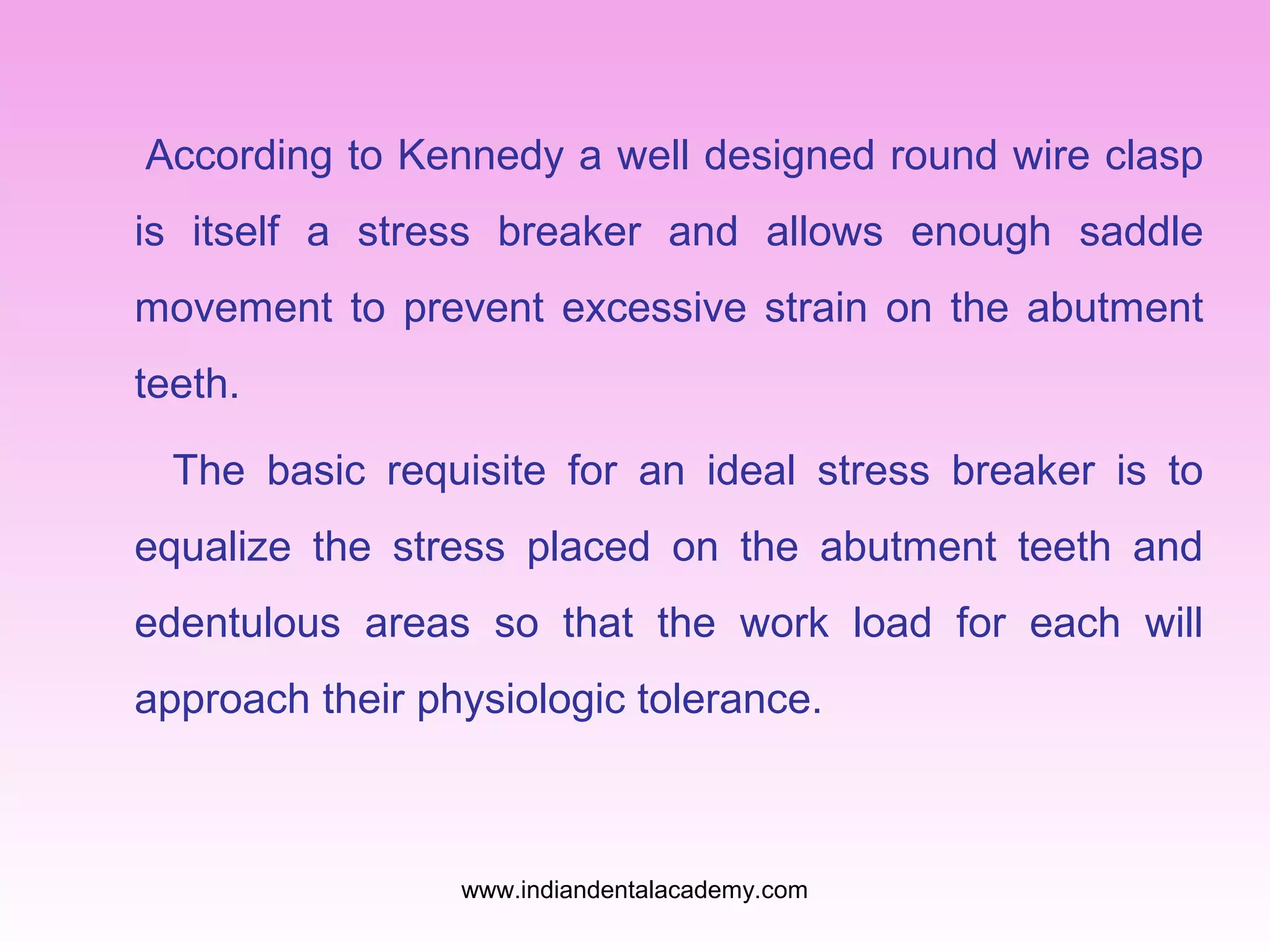 According to Kennedy a well designed round wire clasp
is itself a stress breaker and allows enough saddle
movement to prevent excessive strain on the abutment
teeth.
The basic requisite for an ideal stress breaker is to
equalize the stress placed on the abutment teeth and
edentulous areas so that the work load for each will
approach their physiologic tolerance.
www.indiandentalacademy.com
 