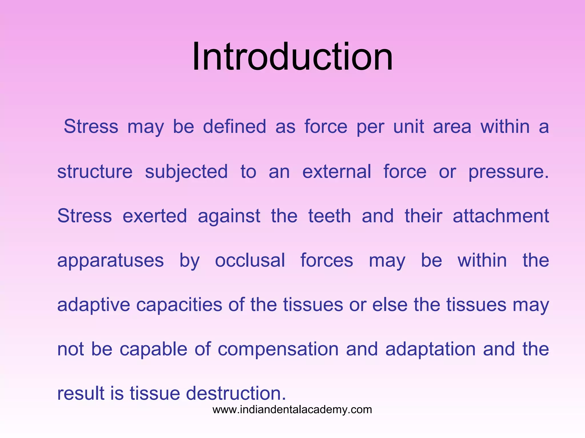 Introduction
Stress may be defined as force per unit area within a
structure subjected to an external force or pressure.
Stress exerted against the teeth and their attachment
apparatuses by occlusal forces may be within the
adaptive capacities of the tissues or else the tissues may
not be capable of compensation and adaptation and the
result is tissue destruction.
www.indiandentalacademy.com
 