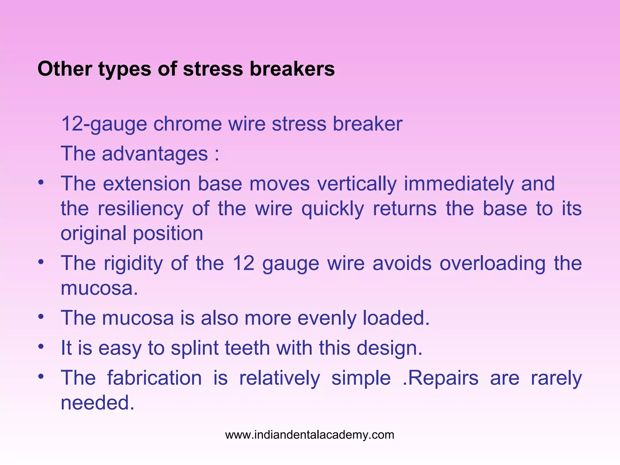 Other types of stress breakers
12-gauge chrome wire stress breaker
The advantages :
• The extension base moves vertically immediately and
the resiliency of the wire quickly returns the base to its
original position
• The rigidity of the 12 gauge wire avoids overloading the
mucosa.
• The mucosa is also more evenly loaded.
• It is easy to splint teeth with this design.
• The fabrication is relatively simple .Repairs are rarely
needed.
www.indiandentalacademy.com
 