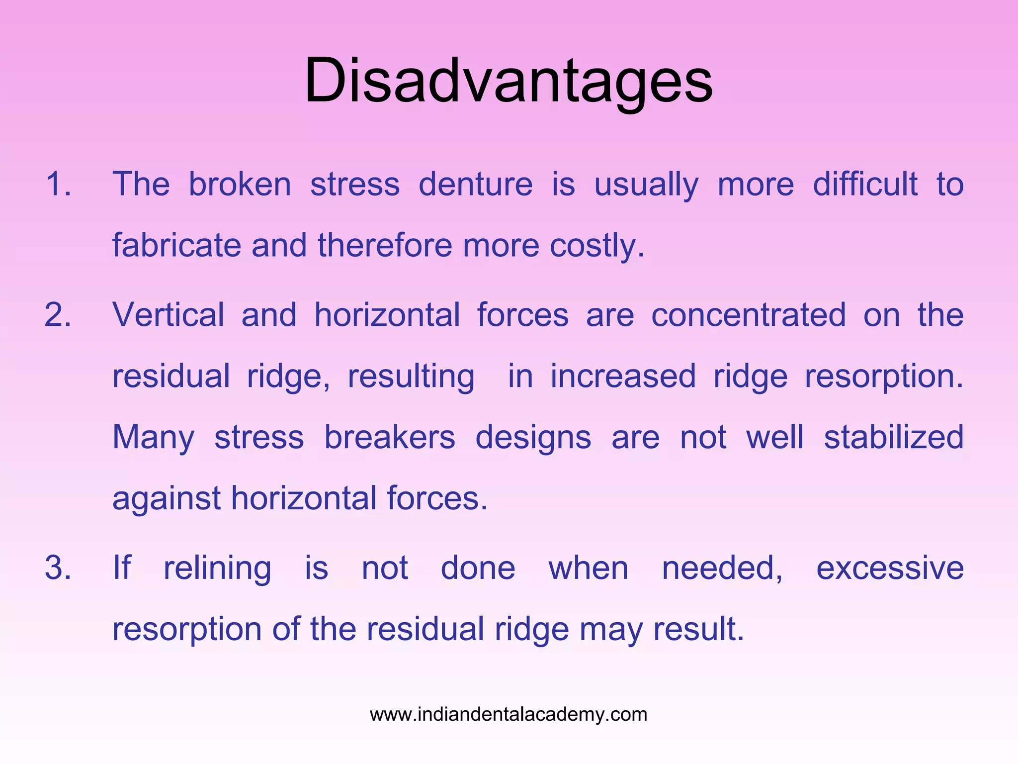 Disadvantages
1. The broken stress denture is usually more difficult to
fabricate and therefore more costly.
2. Vertical and horizontal forces are concentrated on the
residual ridge, resulting in increased ridge resorption.
Many stress breakers designs are not well stabilized
against horizontal forces.
3. If relining is not done when needed, excessive
resorption of the residual ridge may result.
www.indiandentalacademy.com
 