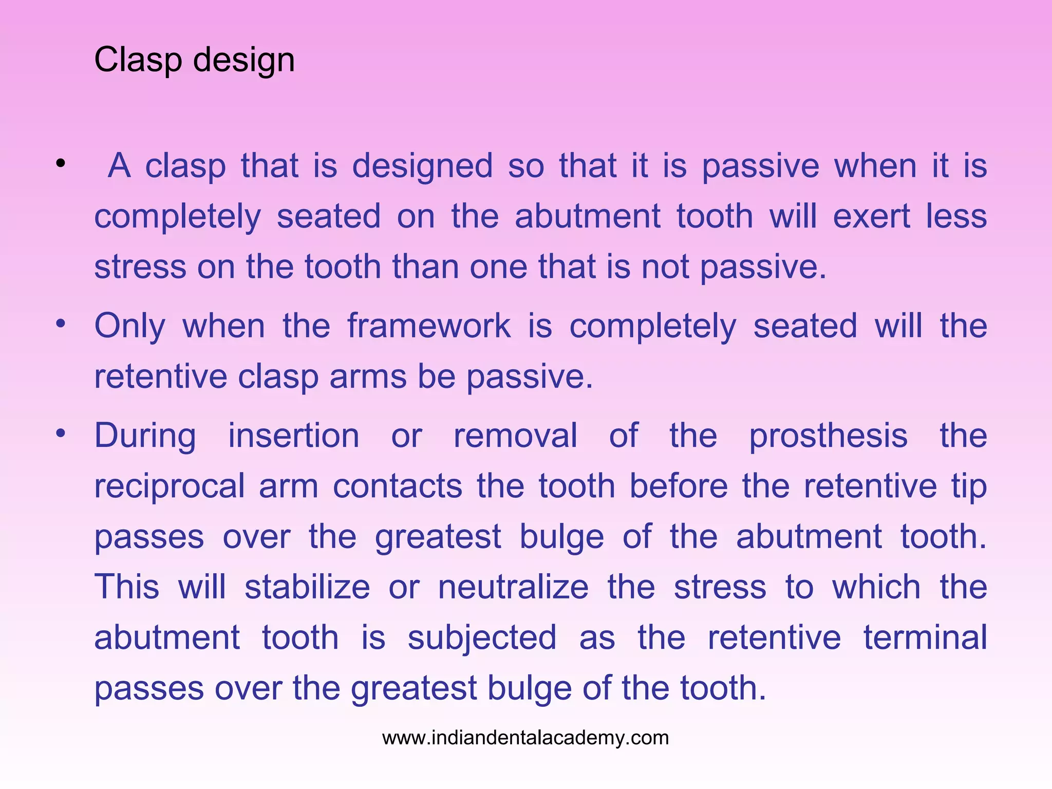 Clasp design
• A clasp that is designed so that it is passive when it is
completely seated on the abutment tooth will exert less
stress on the tooth than one that is not passive.
• Only when the framework is completely seated will the
retentive clasp arms be passive.
• During insertion or removal of the prosthesis the
reciprocal arm contacts the tooth before the retentive tip
passes over the greatest bulge of the abutment tooth.
This will stabilize or neutralize the stress to which the
abutment tooth is subjected as the retentive terminal
passes over the greatest bulge of the tooth.
www.indiandentalacademy.com
 