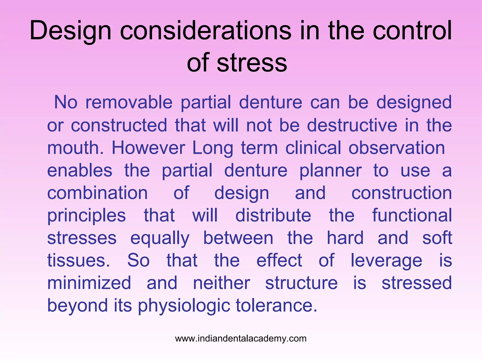 Design considerations in the control
of stress
No removable partial denture can be designed
or constructed that will not be destructive in the
mouth. However Long term clinical observation
enables the partial denture planner to use a
combination of design and construction
principles that will distribute the functional
stresses equally between the hard and soft
tissues. So that the effect of leverage is
minimized and neither structure is stressed
beyond its physiologic tolerance.
www.indiandentalacademy.com
 