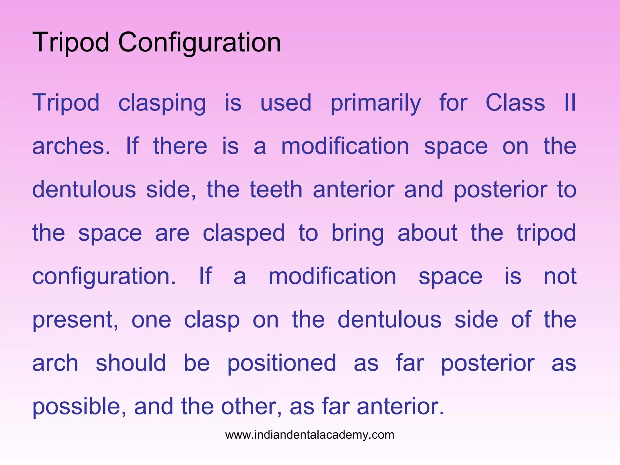 Tripod Configuration
Tripod clasping is used primarily for Class II
arches. If there is a modification space on the
dentulous side, the teeth anterior and posterior to
the space are clasped to bring about the tripod
configuration. If a modification space is not
present, one clasp on the dentulous side of the
arch should be positioned as far posterior as
possible, and the other, as far anterior.
www.indiandentalacademy.com
 