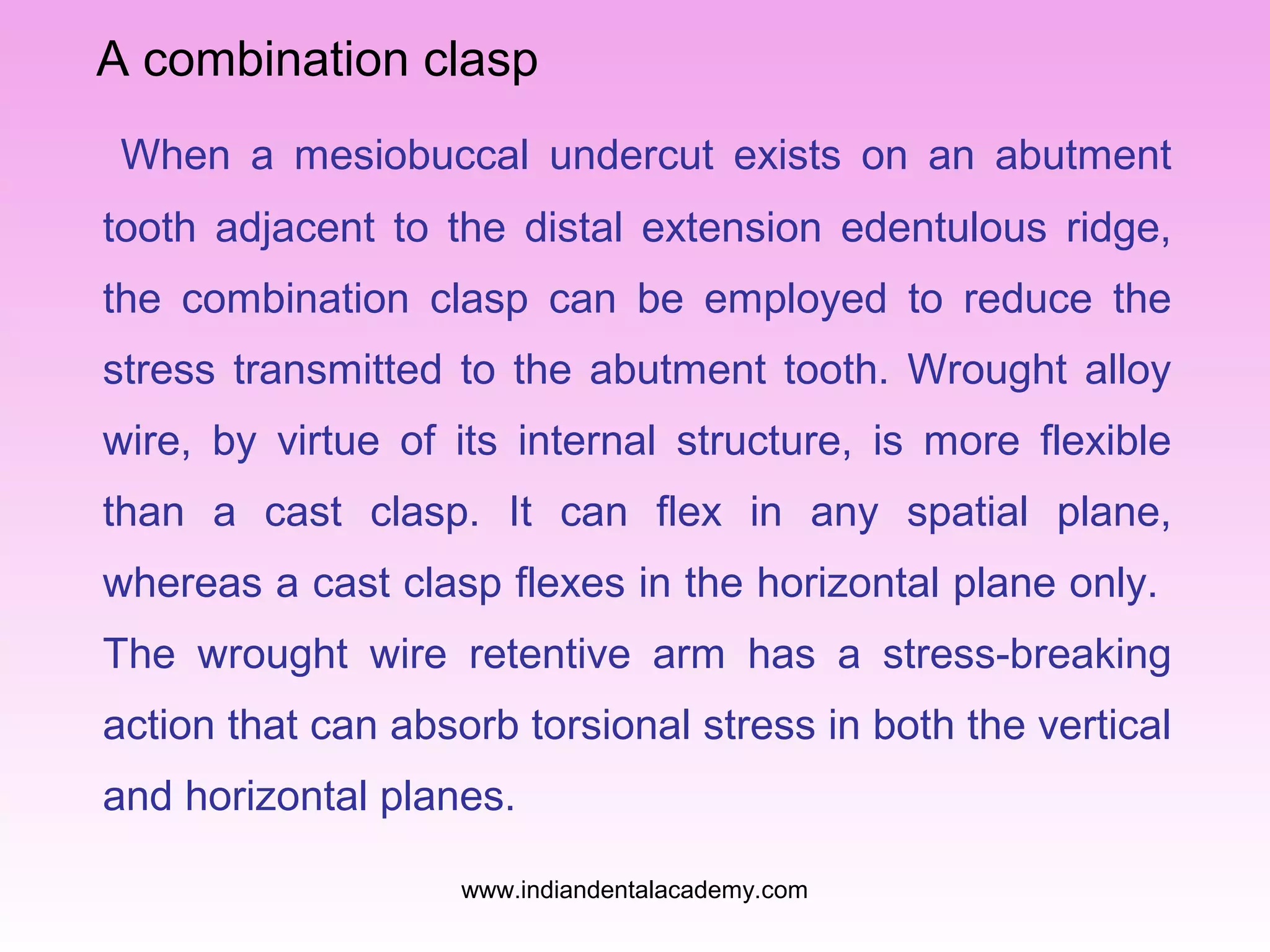 A combination clasp
When a mesiobuccal undercut exists on an abutment
tooth adjacent to the distal extension edentulous ridge,
the combination clasp can be employed to reduce the
stress transmitted to the abutment tooth. Wrought alloy
wire, by virtue of its internal structure, is more flexible
than a cast clasp. It can flex in any spatial plane,
whereas a cast clasp flexes in the horizontal plane only.
The wrought wire retentive arm has a stress-breaking
action that can absorb torsional stress in both the vertical
and horizontal planes.
www.indiandentalacademy.com
 