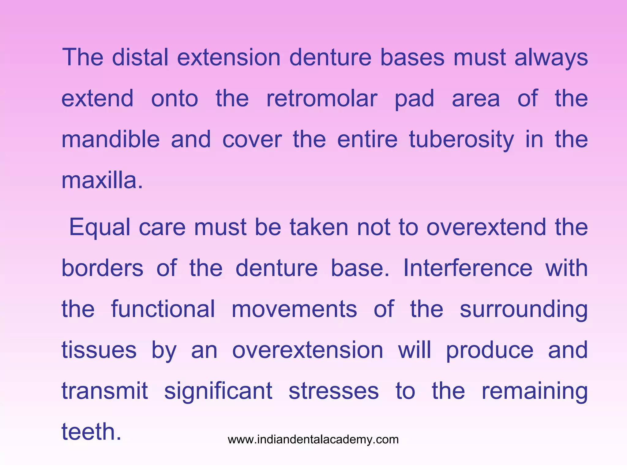 The distal extension denture bases must always
extend onto the retromolar pad area of the
mandible and cover the entire tuberosity in the
maxilla.
Equal care must be taken not to overextend the
borders of the denture base. Interference with
the functional movements of the surrounding
tissues by an overextension will produce and
transmit significant stresses to the remaining
teeth. www.indiandentalacademy.com
 