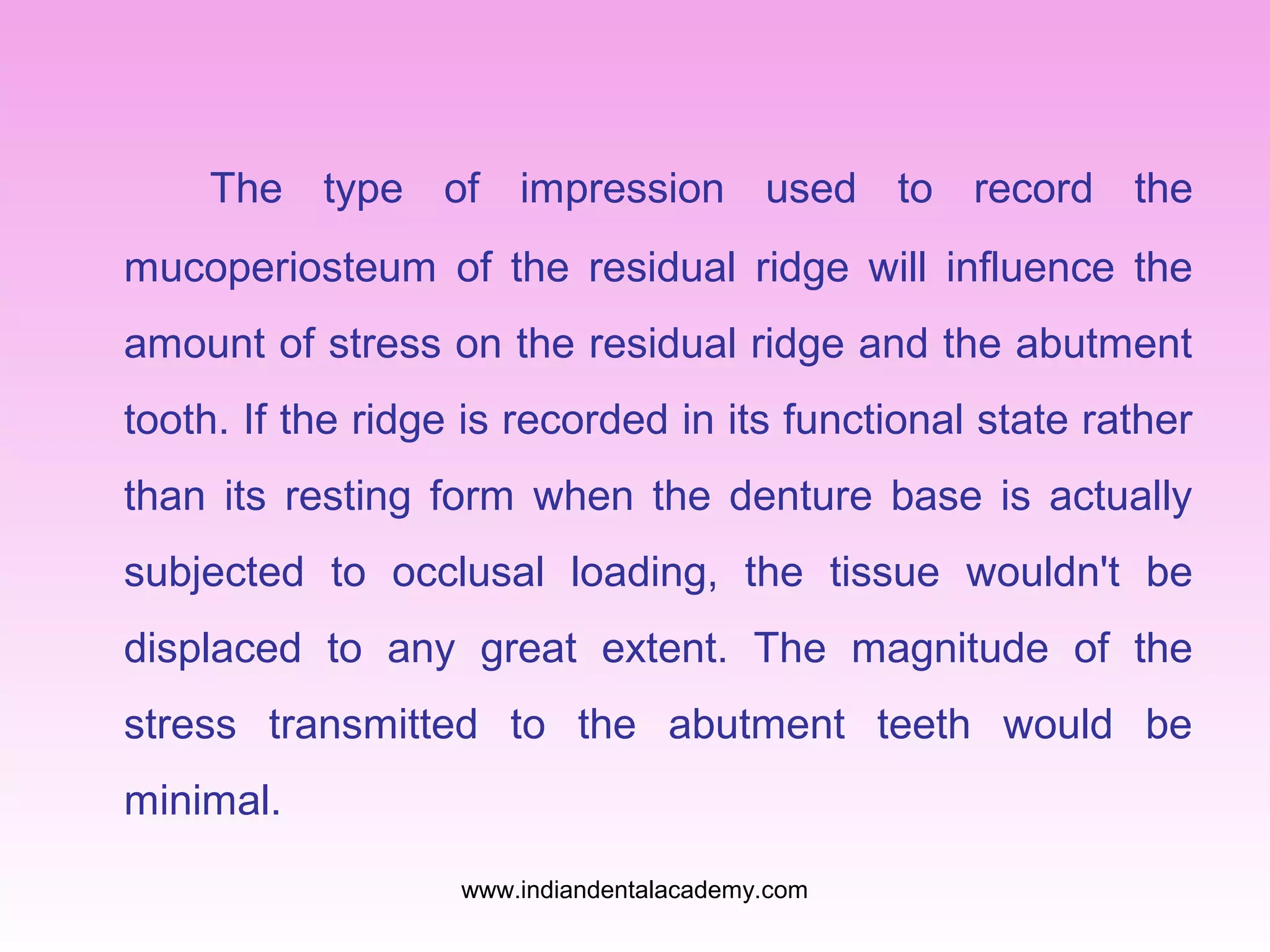 The type of impression used to record the
mucoperiosteum of the residual ridge will influence the
amount of stress on the residual ridge and the abutment
tooth. If the ridge is recorded in its functional state rather
than its resting form when the denture base is actually
subjected to occlusal loading, the tissue wouldn't be
displaced to any great extent. The magnitude of the
stress transmitted to the abutment teeth would be
minimal.
www.indiandentalacademy.com
 