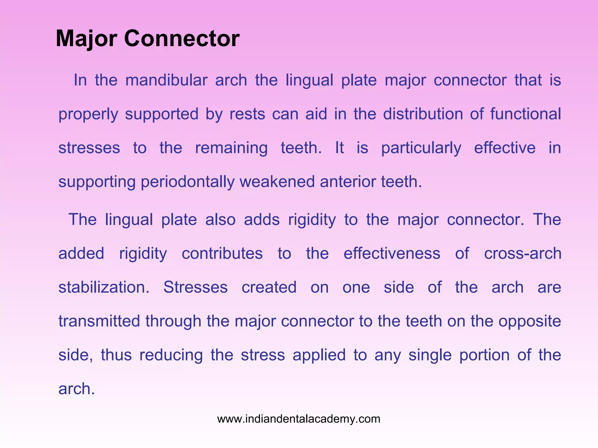 Major Connector
In the mandibular arch the lingual plate major connector that is
properly supported by rests can aid in the distribution of functional
stresses to the remaining teeth. It is particularly effective in
supporting periodontally weakened anterior teeth.
The lingual plate also adds rigidity to the major connector. The
added rigidity contributes to the effectiveness of cross-arch
stabilization. Stresses created on one side of the arch are
transmitted through the major connector to the teeth on the opposite
side, thus reducing the stress applied to any single portion of the
arch.
www.indiandentalacademy.com
 