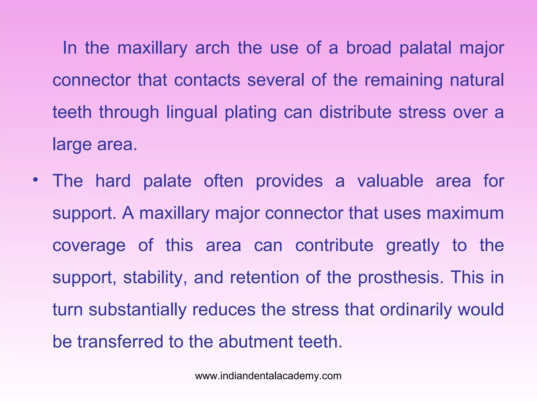 In the maxillary arch the use of a broad palatal major
connector that contacts several of the remaining natural
teeth through lingual plating can distribute stress over a
large area.
• The hard palate often provides a valuable area for
support. A maxillary major connector that uses maximum
coverage of this area can contribute greatly to the
support, stability, and retention of the prosthesis. This in
turn substantially reduces the stress that ordinarily would
be transferred to the abutment teeth.
www.indiandentalacademy.com
 
