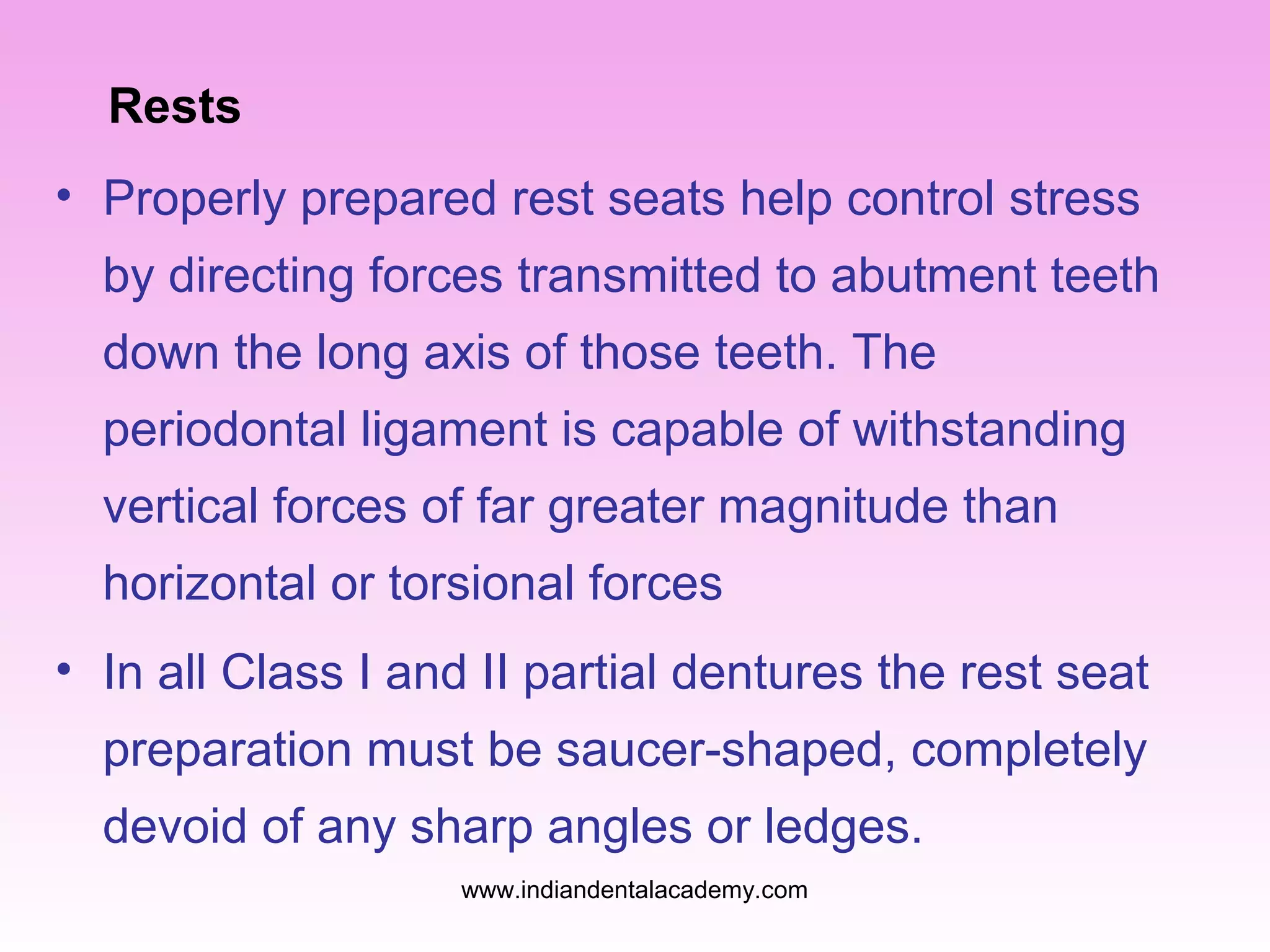 Rests
• Properly prepared rest seats help control stress
by directing forces transmitted to abutment teeth
down the long axis of those teeth. The
periodontal ligament is capable of withstanding
vertical forces of far greater magnitude than
horizontal or torsional forces
• In all Class I and II partial dentures the rest seat
preparation must be saucer-shaped, completely
devoid of any sharp angles or ledges.
www.indiandentalacademy.com
 