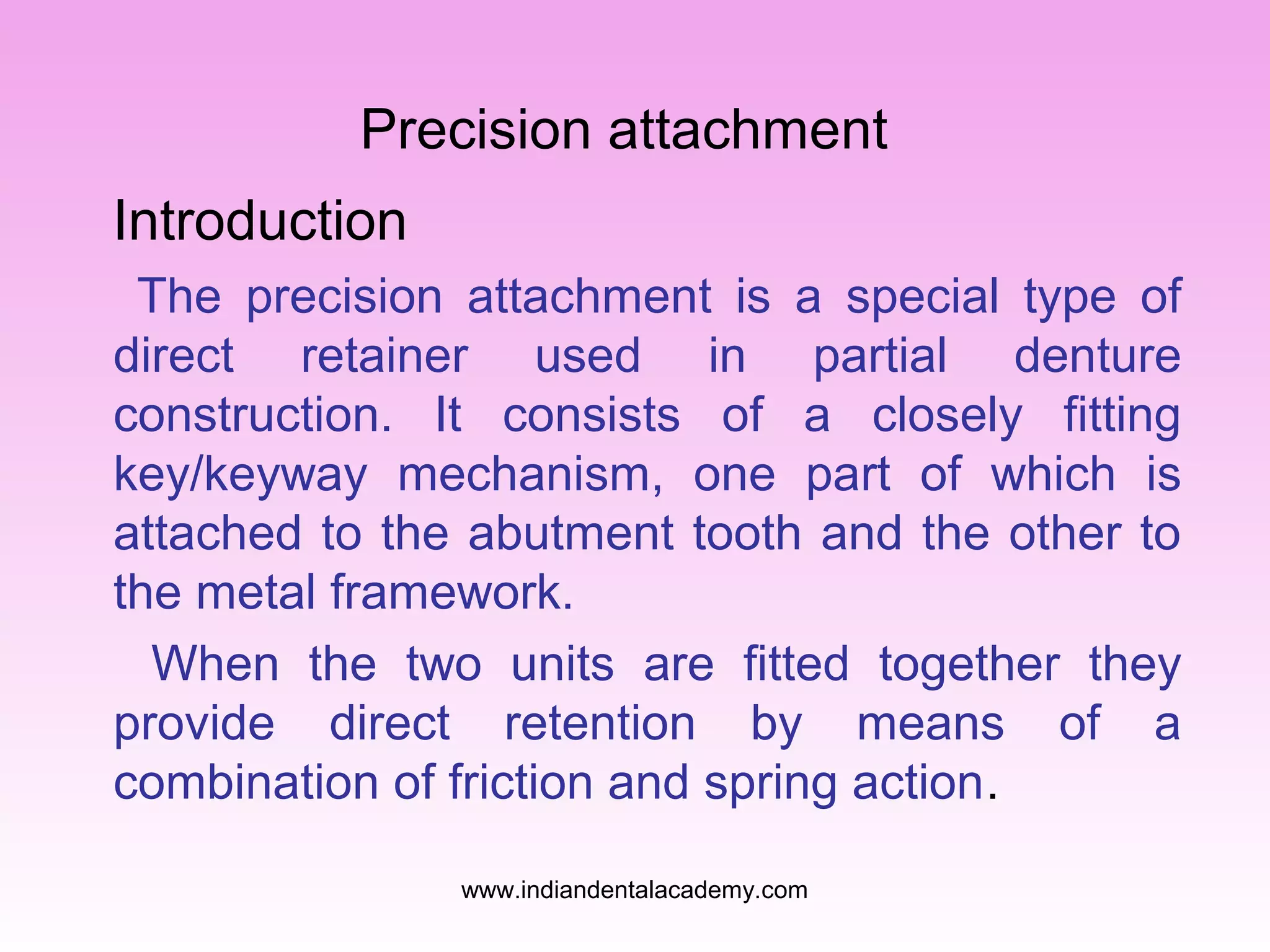 Precision attachment
Introduction
The precision attachment is a special type of
direct retainer used in partial denture
construction. It consists of a closely fitting
key/keyway mechanism, one part of which is
attached to the abutment tooth and the other to
the metal framework.
When the two units are fitted together they
provide direct retention by means of a
combination of friction and spring action.
www.indiandentalacademy.com
 