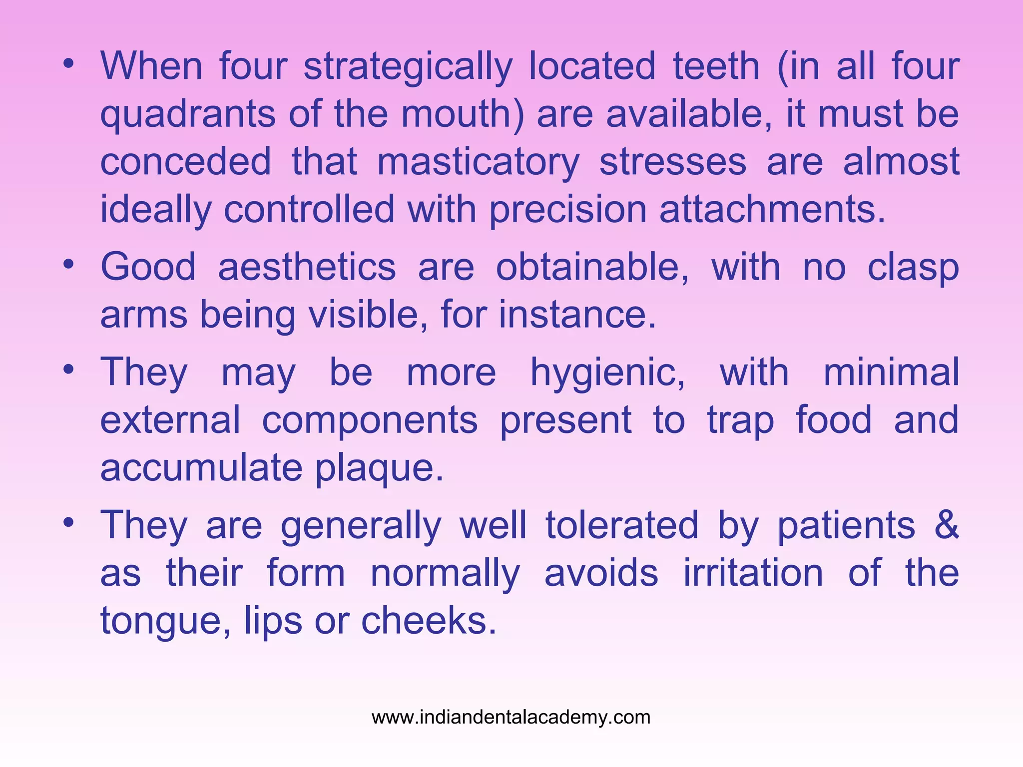 • When four strategically located teeth (in all four
quadrants of the mouth) are available, it must be
conceded that masticatory stresses are almost
ideally controlled with precision attachments.
• Good aesthetics are obtainable, with no clasp
arms being visible, for instance.
• They may be more hygienic, with minimal
external components present to trap food and
accumulate plaque.
• They are generally well tolerated by patients &
as their form normally avoids irritation of the
tongue, lips or cheeks.
www.indiandentalacademy.com
 