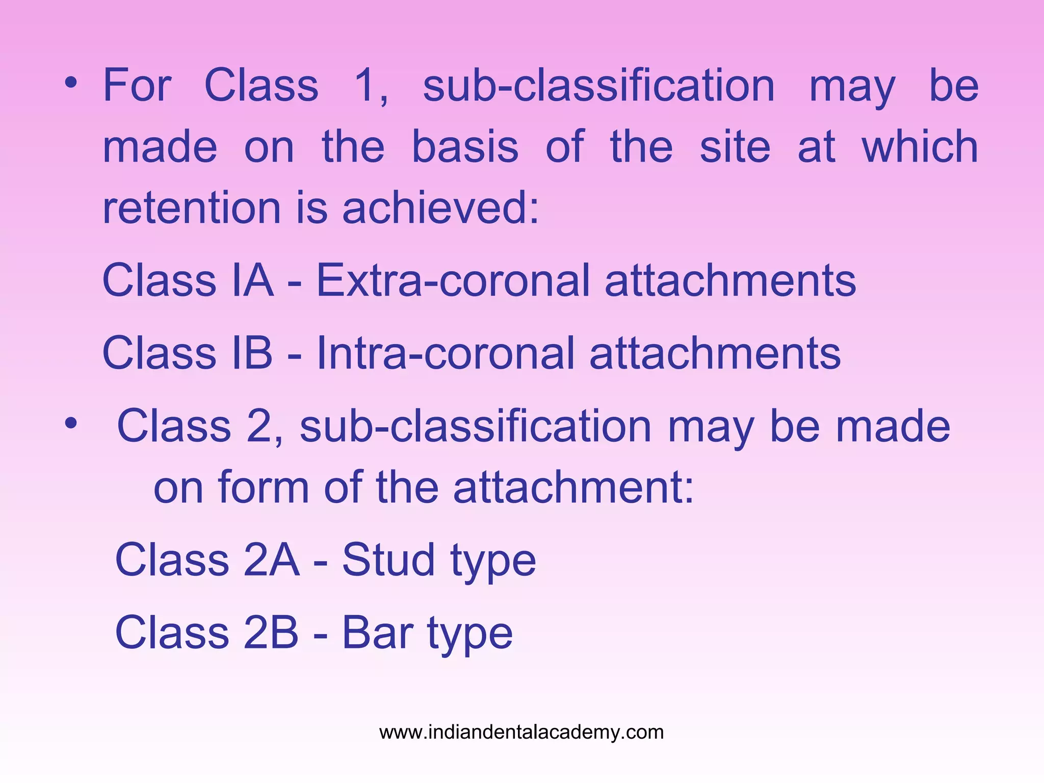 • For Class 1, sub-classification may be
made on the basis of the site at which
retention is achieved:
Class IA - Extra-coronal attachments
Class IB - Intra-coronal attachments
• Class 2, sub-classification may be made
on form of the attachment:
Class 2A - Stud type
Class 2B - Bar type
www.indiandentalacademy.com
 